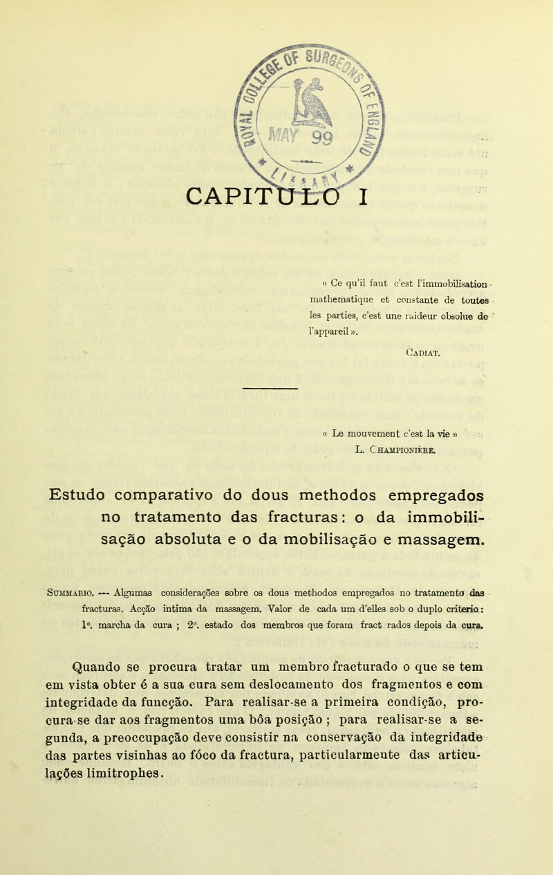 « Ce qu’il faut cest Fimmobilisation mathematique et constante de toutes les parties, c’est une raideur obsolue de ' 1'appareil». Cadiat. « Le mouvement cest la vie » L. C HAUPtONIÈEE. Estudo comparativo do dous methodos empregados no tratamento das fracturas: o da immobili- sação absoluta e o da mobilisação e massagem. Sümmario. — Algumas considerações sobre os dous methodos empregados no tratamento das fracturas. Acção intima da massagem. Valor de cada um d’elles sob o duplo critério: Io. marcha da cura ; 2o. estado dos membros que foram fract rados depois da cura. Quando se procura tratar um membro fracturado o que se tem em vista obter é a sua cura sem deslocamento dos fragmentos e com integridade da funcção. Para realisar-se a primeira condição, pro- cura-se dar aos fragmentos uma bôa posição ; para realisar-se a se- gunda, a preoecupação deve consistir na conservação da integridade das partes visinbas ao fóco da fractura, particularmente das articu- lações limitrophes.