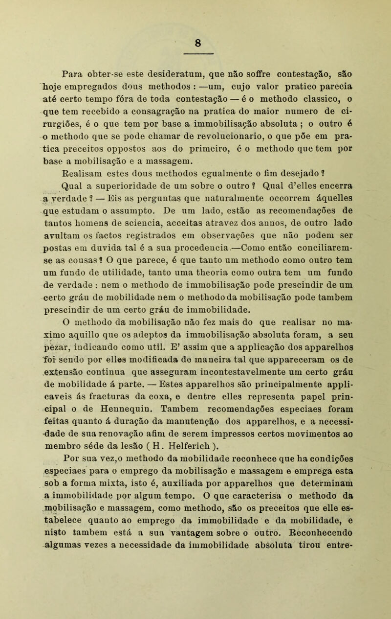 Para obter-se este desideratum, que não soffre contestação, são hoje empregados dous methodos : —um, cujo valor pratico parecia até certo tempo fóra de toda contestação — é o methodo clássico, o que tem recebido a consagração na pratica do maior numero de ci- rurgiões, é o que tem por base a immobilisação absoluta ; o outro é o methodo que se pode chamar de revolucionário, o que põe em pra- tica preceitos oppostos aos do primeiro, é o methodo que tem por base a mobilisação e a massagem. Realisam estes dous methodos egualmente o fim desejado! Qual a superioridade de um sobre o outro ? Qual d’elles encerra a verdade f — Eis as perguntas que naturalmente occorrem áquelles que estudam o assumpto. De um lado, estão as recomendações de tantos homens de sciencia, acceitas atravez dos anuos, de outro lado avultam os factos registrados em observações que não podem ser postas em duvida tal é a sua procedência.—Como então conciliarem- se as cousas! O que parece, é que tanto um methodo como outro tem um fundo de utilidade, tanto uma theoria como outra tem um fundo de verdade : nem o methodo de immobilisação pode prescindir de um certo gráu de mobilidade nem o methodo da mobilisação pode também prescindir de um certo gráu de immobilidade. O methodo da mobilisação não fez mais do que realisar no má- ximo aquillo que os adeptos da immobilisação absoluta foram, a seu pezar, indicando como util. E’ assim que a applicação dos apparelhos foi sendo por elles modificada de maneira tal que appareceram os de extensão continua que asseguram incontestavelmente um certo gráu de mobilidade á parte. —Estes apparelhos são principalmente appli- caveis ás fracturas da coxa, e dentre elles representa papel prin- cipal o de Hennequin. Também recomendações especiaes foram feitas quanto á duração da manutenção dos apparelhos, e a necessi- dade de sua renovação afim de serem impressos certos movimentos ao membro séde da lesão ( H. Helferich ). Por sua vez,o methodo da mobilidade reconhece que ha condições especiaes para o emprego da mobilisação e massagem e emprega esta sob a forma mixta, isto é, auxiliada por apparelhos que determinam a immobilidade por algum tempo. O que caracterisa o methodo da mobilisação e massagem, como methodo, são os preceitos que elle es- tabelece quanto ao emprego da immobilidade e da mobilidade, e nisto também está a sua vantagem sobre o outro. Reconhecendo algumas vezes a necessidade da immobilidade absoluta tirou entre-