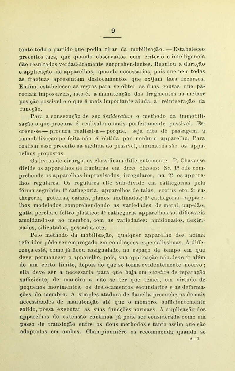 tanto todo o partido que podia tirar da mobilisação. — Estabeleceo preceitos taes, que quando observados com critério e intelligencia dão resultados verdadeiramente surpreliendentes. Regulou a duração e applicação de apparelhos, quaudo necessários, pois que nem todas as fractuas apresentam deslocamentos que exijam taes recursos. Erníim, estabeleceo as regras para se obter as duas cousas que pa- reciam impossíveis, isto é, a manutenção dos fragmentos na melhor posição possivel e o que é mais importante ainda, a reintegração da funcção. Para a consecução de seo áesideratum o metbodo da immobili- sação o que procura é realisal-a o mais perfeitamente possivel. Es- creve-se— procura realisal-a—porque, seja dito de passagem, a immobilisação perfeita não é obtida por nenhum apparelho. Para realisar esse preceito na medida do possivel, inuumeros são os appa- relhos propostos. Os livros de cirurgia os classificam differentemente. P. Chavasse divide os apparelhos de fracturas em duas classes: Na lí elle com- prehende os apparelhos improvisados, irregulares, na 2í os appire- lhos regulares. Os regulares elle sub-divide em cathegorias pela fórma seguinte: lí cathegoria, apparelhos de talas, coxins etc. 2í ca- thegoria, goteiras, caixas, planos inclinados; 3a cathegoria—appare- lhos modelados comprehendendo as variedades de metal, papelão, gutta-percha e feltro plástico; 4Í cathegoria apparelhos solidificáveis amoldando-se ao membro, com as variedades: amidonados, dextri- nados, silicatados, gessados etc. Pelo methodo da mobilisação, qualquer apparelho dos acima referidos pódo ser empregado em condieções especialíssimas. Adiffe- rença está, como já ficou assignalado, no espaço de tempo em que deve permanecer o apparelho, pois, sua applicação nãodeve ir além de um certo limite, depois do que se torna evidentemente nocivo ; ella deve ser a necessária para que haja um quantum de reparação sufficiente, de maneira a não se ter que temer, em virtude de pequenos movimentos, os deslocamentos secundários e as deforma- ções do membro. A simples atadura de flanella preenche as demais necessidades de manutenção até que o membro, sufficieutemente solido, possa executar as suas funcções normaes. A applicação dos apparelhos de extensão continua já pode ser considerada como um passo de transicção entre os dous methodos e tanto assim que são adoptados em ambos. Championniére os recommenda quando se A—2