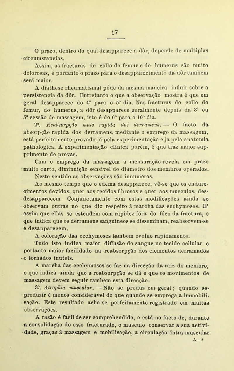 O prazo, dentro do qual desapparece a dôr, depende de múltiplas circumstancias. Assim, as fracturas do collo do femur e do humerus são muito dolorosas, e portanto o prazo para o desapparecimento da dôr também será maior. A diatbese rheumatismal póde da mesma maneira influir sobre a persistência da dôr. Entretanto o que a observação mostra é que em geral desapparece do 4? para o 5? dia. Nas fracturas do collo do femur, do humerus, a dôr desapparece geralmente depois da 3* ou 5? sessão de massagem, isto é do 6o para o 10° dia. 2°. Reabsorpção mais rapiãa dos ãerramens. — O facto da absorpção rapida dos derramens, mediante o emprego da massagem, está perfeitamente provado já pela experimentação e já pela anatomia pathologica. A experimentação clinica porém, é que traz maior sup- primento de provas. Com o emprego da massagem a mensuração revela em prazo muito curto, diminuição sensivel do diâmetro dos membros operados. Neste sentido as observações são innumeras. Ao mesmo tempo que o edema desapparece, vê-se que os endure- cimentos devidos, quer aos tecidos fibrosos e quer aos musculos, des- desapparecem. Conjunctamente com estas modificações ainda se observam outras no que diz respeito á marcha das ecchymoses. E’ assim que ellas se estendem com rapidez fóra do fóco da fractura, o que indica que os derramens sanguineos se disseminam, reabsorvem-se e desapparecem. A coloração das ecchymoses também evolue rapidamente. Tudo isto indica maior diffusão do sangue no tecido cellular e portanto maior facilidade na reabsorpção dos elementos derramados • e tornados inúteis. A marcha das ecchymoses se faz na direcção da raiz do membro, o que indica ainda que a reabsorpção se dá e que os movimentos de massagem devem seguir também esta direcção. 3?. Atrophia muscular. — Não se produz em geral ; quando se- produzir é menos considerável do que quando se emprega a immobili- sação. Este resultado acha-se perfeitamente registrado em muitas observações. A razão é facil de ser comprehendida, e está no facto de, durante a consolidação do osso fracturado, o musculo conservar a sua activi- dade, graças á massagem e mobilisação, a circulação intra-muscular A—3