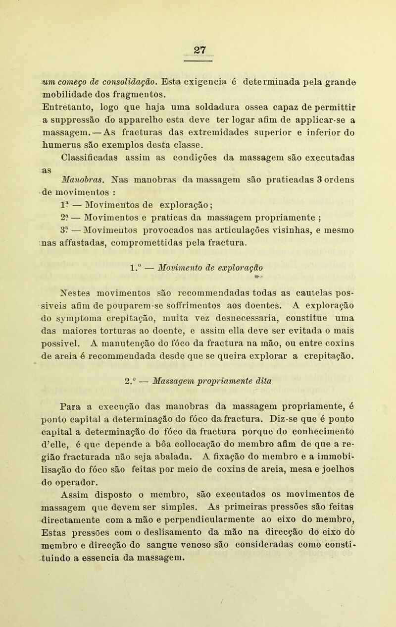 Aim começo de consolidação. Esta exigencia é determinada pela grande mobilidade dos fragmentos. Entretanto, logo que haja uma soldadura ossea capaz de permittir a suppressão do apparelho esta deve ter logar afim de applicar-se a massagem. — As fracturas das extremidades superior e inferior do humerus são exemplos desta classe. Classificadas assim as condições da massagem são executadas as Manobras. Nas manobras da massagem são praticadas 3 ordens de movimentos : lí — Movimentos de exploração; 2í— Movimentos e praticas da massagem propriamente ; 3í — Movimentos provocados nas articulações visinhas, e mesmo nas affastadas, compromettidas pela fractura. l.° — Movimento de exploração Nestes movimentos são recommendadas todas as cautelas pos- siveis afim de pouparem-se soffrimentos aos doentes. A exploração do symptoma crepitação, muita vez desnecessária, constitue uma das maiores torturas ao doente, e assim ella deve ser evitada o mais possivel. A manutenção do fóco da fractura na mão, ou entre coxins de areia é recommendada desde que se queira explorar a crepitação. 2.° — Massagem propriamente dita Para a execução das manobras da massagem propriamente, é ponto capital a determinação do fóco da fractura. Diz-se que é ponto capital a determinação do fóco da fractura porque do conhecimento d’elle, é que depende a bôa collocação do membro afim de que a re- gião fracturada não seja abalada. A fixação do membro e a immobi- lisação do fóco são feitas por meio de coxins de areia, mesa e joelhos do operador. Assim disposto o membro, são executados os movimentos de massagem que devem ser simples. As primeiras pressões são feitas directamente com a mão e perpendicularmente ao eixo do membro, Estas pressões com o deslisamento da mão na direcção do eixo do membro e direcção do sangue venoso são consideradas como consti- tuindo a essencia da massagem.
