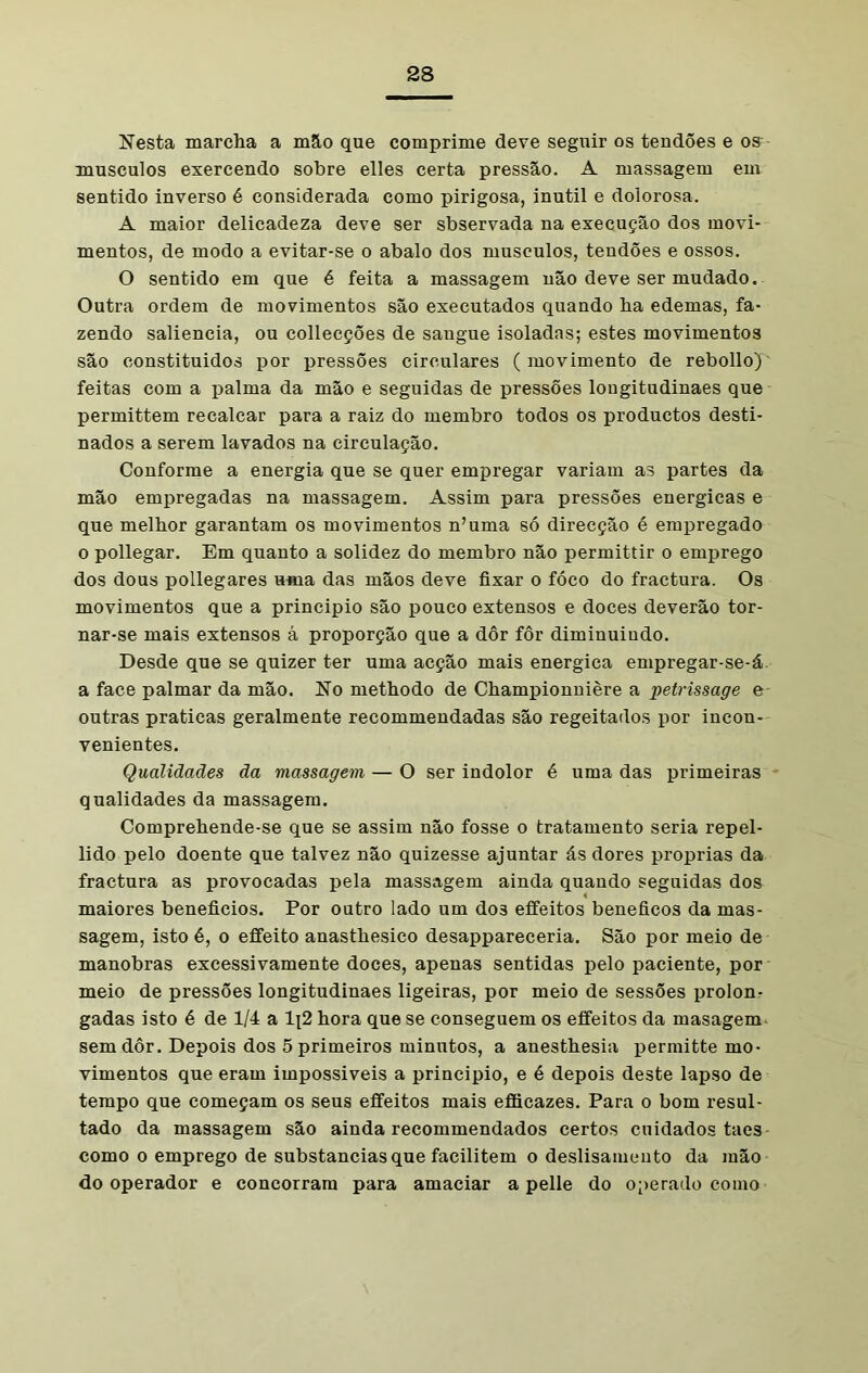 Nesta marcha a mão que comprime deve seguir os tendões e os musculos exercendo sobre elles certa pressão. A massagem em sentido inverso é considerada como pirigosa, inútil e dolorosa. A maior delicadeza deve ser sbservada na execução dos movi- mentos, de modo a evitar-se o abalo dos musculos, tendões e ossos. O sentido em que é feita a massagem não deve ser mudado. Outra ordem de movimentos são executados quando ha edemas, fa- zendo saliência, ou collecções de saugue isoladas; estes movimentos são constituidos por pressões circulares (movimento de rebollo) feitas com a palma da mão e seguidas de pressões longitudinaes que permittem recalcar para a raiz do membro todos os productos desti- nados a serem lavados na circulação. Conforme a energia que se quer empregar variam as partes da mão empregadas na massagem. Assim para pressões energicas e que melhor garantam os movimentos n’uma só direcção é empregado o pollegar. Em quanto a solidez do membro não permittir o emprego dos dous pollegares uma das mãos deve fixar o fóco do fractura. Os movimentos que a principio são pouco extensos e doces deverão tor- nar-se mais extensos á proporção que a dôr fôr diminuindo. Desde que se quizer ter uma acção mais energica empregar-se-á a face palmar da mão. No methodo de Championnière a petrissage e outras praticas geralmente recommendadas são regeitados por incon- venientes. Qualidades da massagem — O ser indolor é uma das primeiras qualidades da massagem. Comprehende-se que se assim não fosse o tratamento seria repel- lido pelo doente que talvez não quizesse ajuntar ás dores próprias da fractura as provocadas pela massagem ainda quando seguidas dos maiores benefícios. Por outro lado um do3 effeitos beneficos da mas- sagem, isto é, o effeito anasthesico desappareceria. São por meio de manobras excessivamente doces, apenas sentidas pelo paciente, por meio de pressões longitudinaes ligeiras, por meio de sessões prolom gadas isto é de 1/4 a 1\2 hora que se conseguem os effeitos da masagem sem dôr. Depois dos 5 primeiros minutos, a anesthesia permitte mo- vimentos que eram impossiveis a principio, e é depois deste lapso de tempo que começam os seus effeitos mais efficazes. Para o bom resul- tado da massagem são ainda recommendados certos cuidados taes como o emprego de substancias que facilitem o deslisameuto da mão do operador e concorram para amaciar a pelle do operado como