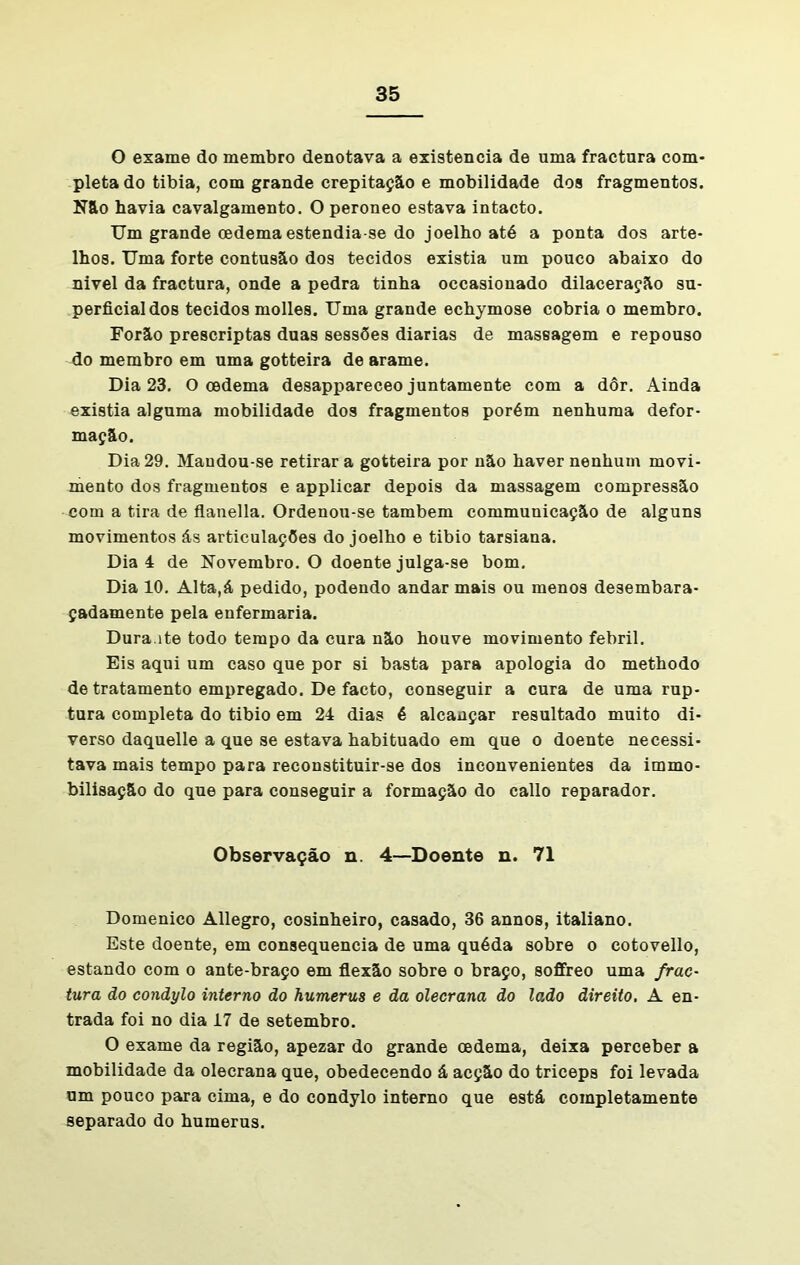 O exame do membro denotava a existência de uma fractura com- pleta do tibia, com grande crepitação e mobilidade dos fragmentos. Não havia cavalgamento. O peroneo estava intacto. Um grande cedema estendia-se do joelho até a ponta dos arte- lhos. Uma forte contusão dos tecidos existia um pouco abaixo do nivel da fractura, onde a pedra tinha occasionado dilaceração su- perficial dos tecidos molles. Uma grande echymose cobria o membro. Forão prescriptas duas sessões diarias de massagem e repouso do membro em uma gotteira de arame. Dia 23. O oedema desappareceo juntamente com a dôr. Ainda existia alguma mobilidade dos fragmentos porém nenhuma defor- mação. Dia 29. Maudou-se retirar a gotteira por não haver nenhum movi- mento dos fragmentos e applicar depois da massagem compressão com a tira de flanella. Ordenou-se também communicação de alguns movimentos ás articulações do joelho e tibio tarsiana. Dia 4 de Novembro. O doente julga-se bom. Dia 10. Alta,á pedido, podendo andar mais ou menos desembara- çadamente pela enfermaria. Dura.ite todo tempo da cura não houve movimento febril. Eis aqui um caso que por si basta para apologia do methodo de tratamento empregado. De facto, conseguir a cura de uma rup- tura completa do tibio em 24 dias é alcançar resultado muito di- verso daquelle a que se estava habituado em que o doente necessi- tava mais tempo para reconstituir-se dos inconvenientes da immo- bilisaçâo do que para conseguir a formação do eallo reparador. Observação n. 4—Doente n. 71 Domenico Allegro, cosinheiro, casado, 36 annos, italiano. Este doente, em consequência de uma quéda sobre o cotovello, estando com o ante-braço em flexão sobre o braço, soffreo uma frac- tura ão conãylo interno do humerus e da olecrana do lado direito. A en- trada foi no dia 17 de setembro. O exame da região, apezar do grande cedema, deixa perceber a mobilidade da olecrana que, obedecendo á acção do triceps foi levada um pouco para cima, e do condylo interno que está completamente separado do humerus.