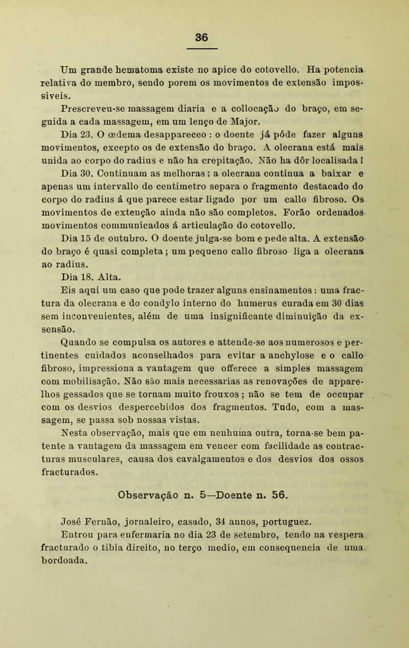 Um grande hematoma existe no apice do cotovello. Ha potência relativa do membro, sendo porem os movimentos de extensão impos- síveis. Prescreveu-se massagem diaria e a collocação do braço, em se- guida a cada massagem, em um lenço de Major. Dia 23. O oedema desappareceo : o doente já póde fazer alguns movimentos, excepto os de extensão do braço. A olecrana está mais unida ao corpo do radius e não ha crepitação. Não ha dôr localisada ! Dia 30. Continuam as melhoras ; a olecrana continua a baixar e apenas um intervallo de centímetro separa o fragmento destacado do corpo do radius á que parece estar ligado por um callo fibroso. Os movimentos de extenção ainda não são completos. Forão ordenados movimentos communicados á articulação do cotovello. Dia 15 de outubro. O doente julga-se bom epede alta. A extensão do braço é quasi completa ; um pequeno callo fibroso liga a olecrana ao radius. Dia 18. Alta. Eis aqui um caso que pode trazer alguns ensinamentos : uma frac- tura da olecrana e do condylo interno do humerus curada em 30 dias sem inconvenientes, além de uma insignificante diminuição da ex- sensão. Quando se compulsa os autores e attende-se aos numerosos e per- tinentes cuidados aconselhados para evitar a anchylose e o callo fibroso, impressiona a vantagem que offerece a simples massagem com mobilisação. Não são mais necessárias as renovações de appare- lhos gessados que se tornam muito frouxos ; não se tem de occupar com os desvios despercebidos dos fragmentos. Tudo, com a mas- sagem, se passa sob nossas vistas. Nesta observação, mais que em nenhuma outra, torna-se bem pa- tente a vantagem da massagem em vencer com facilidade as contrac- turas musculares, causa dos cavalgamentos e dos desvios dos ossos fracturados. Observação n. 5—Doente n. 56. José Fernão, jornaleiro, casado, 3á annos, portuguez. Entrou para enfermaria no dia 23 de setembro, tendo na vespera fracturado o tibia direito, no terço medio, em consequência de uma bordoada.