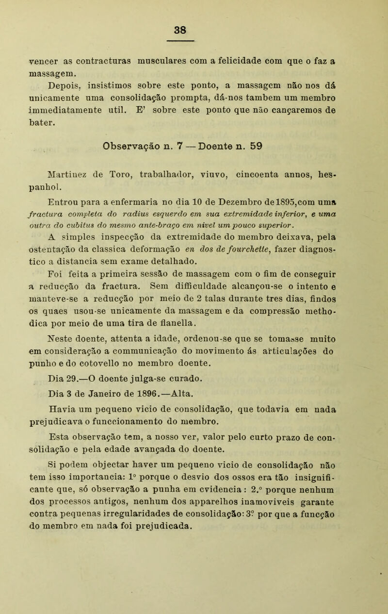 vencer as contracturas musculares com a felicidade com que o faz a massagem. Depois, insistimos sobre este ponto, a massagem não nos dá unicamente uma consolidação prompta, dá-nos também um membro immediatamente util. E’ sobre este ponto que não cançaremos de bater. Observação n. 7 —Doente n. 59 Martinez de Toro, trabalhador, viuvo, cincoenta annos, hes- panhol. Entrou para a enfermaria no dia 10 de Dezembro de 1895,com uma fractura completa do radius esquerdo em sua extremidade inferior, e uma outra do cubitus do mesmo ante-braço em nivel um pouco superior. A simples inspecção da extremidade do membro deixava, pela ostentação da classica deformação en dos de fourchelie, fazer diagnos- tico a distancia sem exame detalhado. Foi feita a primeira sessão de massagem com o fim de conseguir a reducção da fractura. Sem difficuldade alcançou-se o intento e manteve-se a reducção por meio de 2 talas durante tres dias, findos os quaes usou-se unicamente da massagem e da compressão metho- dica por meio de uma tira de flanella. Neste doente, attenta a idade, ordenou-se que se tomaase muito em consideração a communicação do movimento ás articulações do punho e do cotovello no membro doente. Dia 29.—O doente julga-se curado. Dia 3 de Janeiro de 1896.—Alta. Havia um pequeno vicio de consolidação, que todavia em nada prejudicava o funccionamento do membro. Esta observação tem, a nosso ver, valor pelo curto prazo de con- solidação e pela edade avançada do doente. Si podem objectar haver um pequeno vicio de consolidação não tem isso importância: Io porque o desvio dos ossos era tão insignifi- cante que, só observação a punha em evidencia: 2.° porque nenhum dos processos antigos, nenhum dos apparelhos inamoviveis garante contra pequenas irregularidades de consolidação: 3? por que a funeção do membro em nada foi prejudicada.