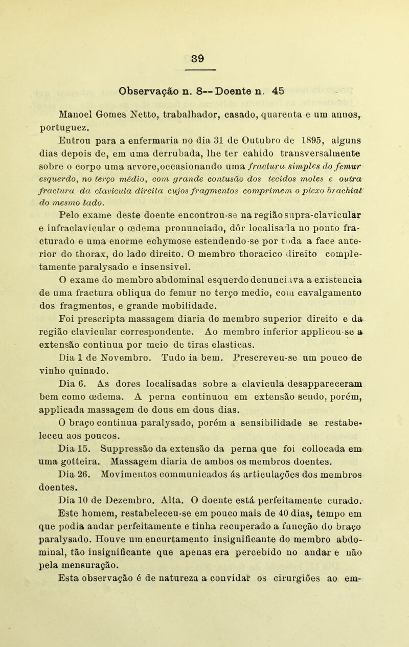 Observação n. 8—Doente n. 45 Manoel Gomes Netto, trabalhador, casado, quarenta e um anuos,- portuguez. Entrou para a enfermaria no dia 31 de Outubro de 1895, alguns dias depois de, em uma derrubada, lhe ter cahido transversalmente sobre o corpo uma arvore,occasionando uma fractura simples ãofemur esquerdo, no terço médio, com grande contusãu dos tecidos moles e outra fractura da clavícula direita cujos fragmentos comprimem o plexo brachiat do mesmo lado. Pelo exame deste doente encontrou-se na região supra-clavicular e infraclavicular o oedema pronunciado, dôr localisada no ponto fra- cturado e uma enorme echymose estendendo-se por toda a face ante- rior do thorax, do lado direito. O membro thoracico direito comple- tamente paralysado e insensível. O exame do membro abdominal esquerdo denunciava a existência de uma fractura obliqua do fémur no terço medio, com cavalgamento dos fragmentos, e grande mobilidade. Foi prescripta massagem diaria do membro superior direito e da região clavicular correspondente. Ao membro inferior applicou-se a extensão continua por meio de tiras elasticas. Dia 1 de Novembro. Tudo ia bem. Prescreveu-se um pouco de vinho quinado. Dia 6. As dores localisadas sobre a clavícula desappareceram bem como oedema. A perna continuou em extensão sendo, porém, applicada massagem de dous em dous dias. 0 braço continua paralysado, porém a sensibilidade se restabe- leceu aos poucos. Dia 15. Suppressão da extensão da perna que foi collocada em uma gotteira. Massagem diaria de ambos os membros doentes. Dia 26. Movimentos communicados ás articulações dos membros doentes. Dia 10 de Dezembro. Alta. O doente está perfeitamente curado. Este homem, restabeleceu-se em pouco mais de 40 dias, tempo em que podia andar perfeitamente e tinha recuperado a funcção do braço paralysado. Houve um encurtamento insignificante do membro abdo- minal, tão insignificante que apenas era percebido no andar e não pela mensuração. Esta observação é de natureza a convidar os cirurgiões ao em-