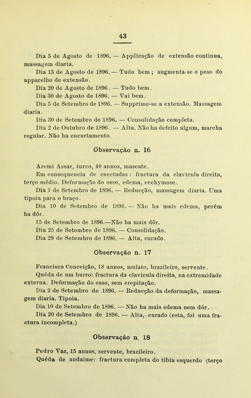Dia 5 de Agosto de 1896. — Applicação de extensão continua, massagem diaria. Dia 15 de Agosto de 1896. — Tudo bem ; augmenta-se o peso do apparelho de extensão. Dia 20 de Agosto de 1896. — Tudo bem. Dia 30 de Agosto de 1896. — Vai bem. Dia 5 de Setembro de 1896. — Supprime-se a extensão. Massagem diaria. Dia 30 de Setembro de 1896. — Consolidação completa. Dia 2 de Outubro de 1896. — Alta. Não ba defeito algum, marcha regular. Não ha encurtamento. Observação n. 16 Aremi Assar, turco, 40 annos, mascate. Em consequência de cacetadas : fractura da clavícula direita, terço médio. Deformação do osso, edema, ecchymose. Dia 1 de Setembro de 1896. — Reducção, massagem diaria. Uma tipoia para o braço. Dia 10 de Setembro de 1896. — Não ha mais edema, porém ha dôr. 15 de Setembro de 1896.—Não ha mais dôr. Dia 25 de Setembro de 1896. — Consolidação. Dia 29 de Setembro de 1896. — Alta, curado. Observação n. 17 Francisco Conceição, 18 annos, mulato, brazileiro, servente. Quéda de um burro: fractura da clavícula direita, na extremidade externa. Deformação do osso, sem crepitação. Dia 2 de Setembro de 1896. — Reducção da deformação, massa- gem diaria. Tipoia. Dia 10 de Setembro de 1896. — Não ha mais edema nem dór. Dia 20 de Setembro de 1896. — Alta, curado (esta, foi uma fra- ctura incompleta.) Observação n. 18 Pedro Yaz, 15 annos, servente, brazileiro. Quéda de andaime: fractura completa do tibia esquerdo (terço