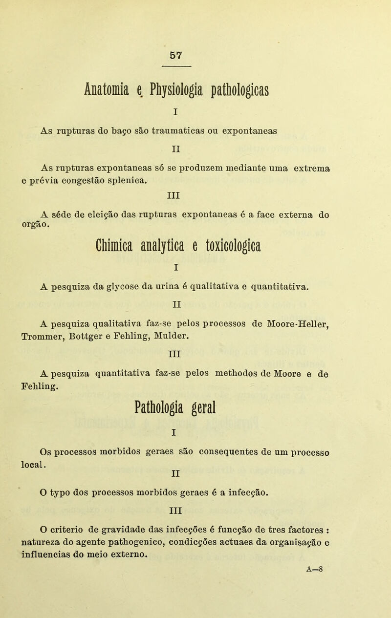 Anatomia e Physiologia pathologicas I As rupturas do baço são traumaticas ou expontâneas II As rupturas expontâneas só se produzem mediante uma extrema e prévia congestão splenica. III A séde de eleição das rupturas expontâneas é a face externa do orgão. Chimica analytica e toxicologica I A pesquiza da glycose da urina é qualitativa e quantitativa. II A pesquiza qualitativa faz-se pelos processos de Moore-Heller, Trommer, Bottger e Fehling, Mulder. III A pesquiza quantitativa faz-se pelos methodos de Moore e de Fehling. Pathologia geral I Os processos morbidos geraes são consequentes de local. II um processo O typo dos processos morbidos geraes é a infecção. III O critério de gravidade das infecções é funcção de tres factores : natureza do agente pathogenico, condicções actuaes da organisação e influencias do meio externo. A—8