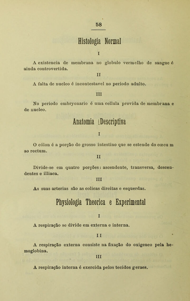 Histologia Normal I A existência de membrana no ainda controvertida. globulo vermelho de sangue é II A falta de núcleo é incontestável no periodo adulto. III No periodo embryonario é uma cellula provida de membrana e de núcleo. Anatomia [Descriptiva I O cólon é a porção do grosso intestino que se estende do coecu m ao rectum. II Divide-se em quatro porções : ascendente, transversa, descen- dentes e illiaca. III As suas artérias são as cólicas direitas e esquerdas. Physiologia Theorica e Experimental I A respiração se divide em externa e interna. II A respiração externa consiste na fixação do oxigeneo pela he- moglobina. III A respiração interna é exercida pelos tecidos geraes.