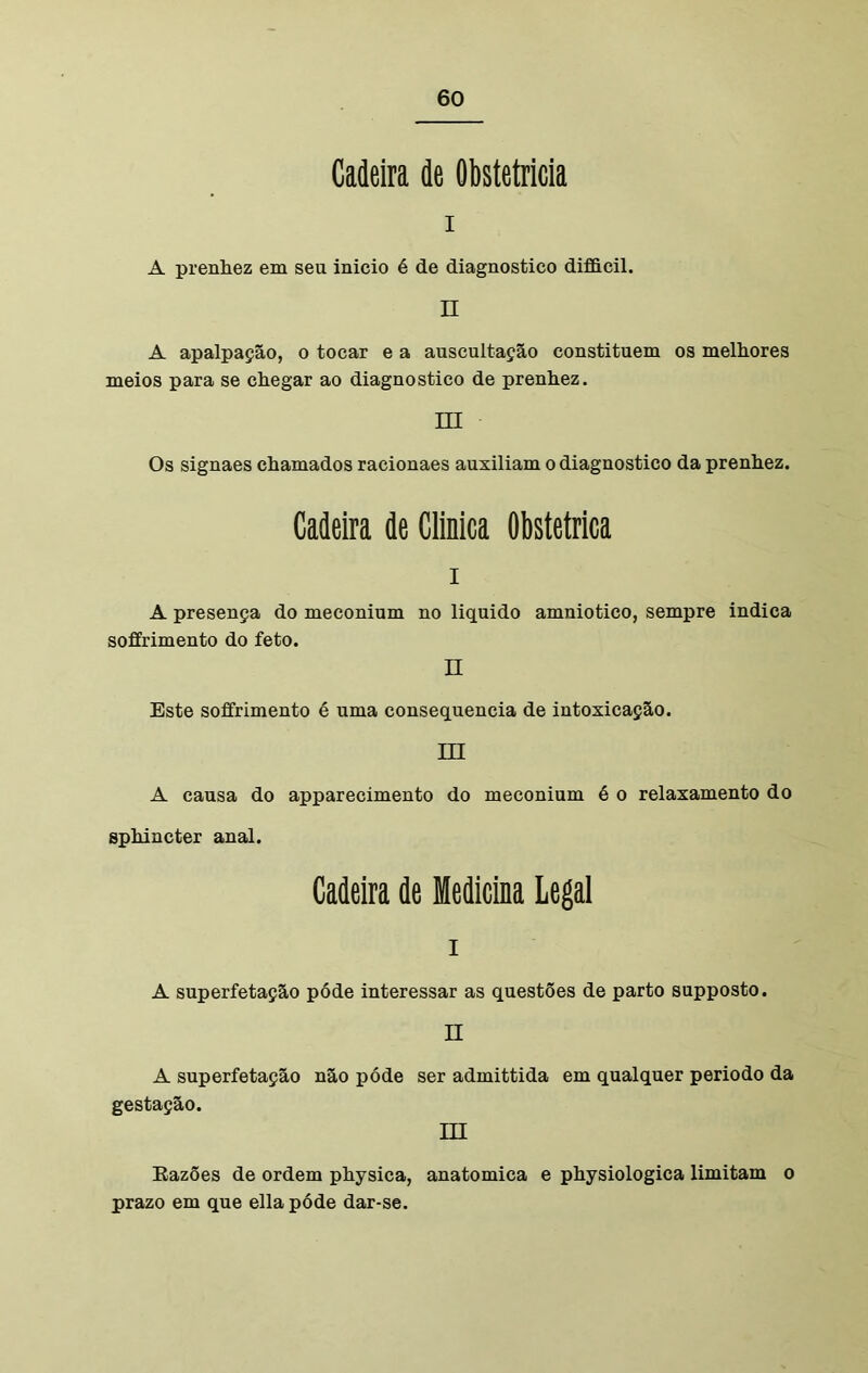 Cadeira de Obstetrícia I A prenhez em seu inicio é de diagnostico difficil. n A apalpação, o tocar e a auscultação constituem os melhores meios para se chegar ao diagnostico de prenhez. III Os signaes chamados racionaes auxiliam o diagnostico da prenhez. Cadeira de Clinica Obstétrica A presença do meconium no liquido amniotico, sempre indica soffrimento do feto. II Este soffrimento é uma consequência de intoxicação. m A causa do apparecimento do meconium é o relaxamento do sphincter anal. Cadeira de Medicina Legal I A superfetação póde interessar as questões de parto supposto. II A superfetação não póde ser admittida em qualquer periodo da gestação. m Eazões de ordem physica, anatómica e physiologica limitam o prazo em que ella póde dar-se.