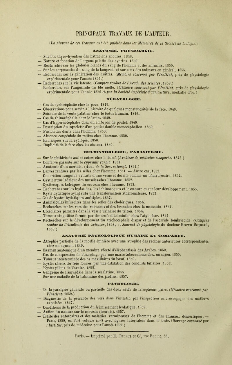 PRINCIPAUX TRAVAUX DE L’AUTEUR. (La plupart de ces travaux ont été publiés dans les Mémoires de la Société de biolotjie.) ANATOMIE, PHYSIOLOGIE. — Sur l’os thyro-hyoïdien des batraciens anoures. 1849. — Nature et fonction de l’organe palatin des cyprins. 1850. — Recherches sur les globules blancs du sang de l’homme et des animaux. 1850. — Sur les corpuscules du sang de la lamproie et sur ceux des animaux en général. 1855. — Recherches sur la génération des huîtres. (Mémoire couronné par l’Institut, prix de physiologie expérimentale pour l’année 1854.) — Recherches sur la vie latente. (Comptes rendus de l’Acad. des sciences, 1859.) — Recherches sur l’anguillule du blé niellé. (Mémoire couronné par l'Institut, prix de physiologie expérimentale pour l’année 1856 et par la Société impériale d'agriculture, médaille d’or.) TÉRATOLOGIE. — Cas de cyclocéphalie chez le porc. 1849. — Observations pour servir à l’histoire de quelques monstruosités de la face. 1849. — Scissure delà voûte palatine chez le fœtus humain. 1849. — Cas de rhinocéphalie chez le lapin. 1849. — Cas d'hypérencéphalie chez un embryon de poulet. 1849. — Description du squelette d’un poulet double monocéphalien. 1850. — Fusion des dents chez l’homme. 1850. — Absence congéniale du radius chez l'homme. 1S50. — Remarques sur la cyclopie. 1850. — Duplicité de la face chez les oiseaux. 1850. nELIlIlIVTHOLOdC , PARASITISME. — Sur le phthiriasis ani et tmlvœ chez le bœuf. (Archives de médecine comparée. 1843.) — Conferve parasite sur le cyprinus carpio. 1851. — Anatomie d’un mermis. (Ann. de la Soc. enlomgl. 1851.) — Larves rendues par les selles chez l’homme, 1851. — Autre cas, 1852. — Concrétion sanguine extraite d’une veine et décrite comme un hématozoaire. 1852. — Cysticerque ladrique des muscles chez l’homme. 1852. — Cysticerques ladriques du cerveau chez l’homme. 1853. — Recherches sur les hydatides, les échinocoques et le cœuure et sur leur développement. 1855. — Kyste hydatique ayant subi une transformation athéromateuse. 1852. — Cas de kystes hydatiques multiples. 1857. — Animalcules infusoires dans les selles des cholériques. 1854. — Recherches sur les vers des vaisseaux et des bronches chez le marsouin. 1854. — Urcéolaires parasites dans la vessie urinaire du triton. 1854. — Tumeur singulière formée par des œufs d’helminthe chez l’aigle-bar. 1854. — Recherches sur le développement du trichocéphale dispar et de l’ascaride lombricoïde. (Comptes rendus de l’Académie des sciences, 1858, et Journal de physiologie du docteur Brown-Séquard, 1859.) ANATOMIE PATHOLOGIQUE HUMAINE ET COMPARÉE. — Atrophie partielle de la moelle épinière avec une atrophie des racines antérieures correspondantes chez un agneau. 1849. — Examen anatomique d’un membre affecté d’éléphantiasis des Arabes. 1850. — Cas de compression de l’œsophage par une masse tuberculeuse chez un sajou. 1850. — Tumeur indéterminée des os maxillaires du bœuf. 1850. — Kystes séreux du foie formés par une dilatation des conduits biliaires. 1S52. — Kystes pileux de l’ovaire. 1852. — Gangrène de l’amygdale dans la scarlatine. 1855. — Sur une maladie de la balsamine des jardins. 1857. PATHOLOGIE. — De la paralysie générale ou partielle des deux nerfs de la septième paire. (Mémoire couronné par l'Institut, 1852.) — Diagnostic de la présence des vers dans l’intestin par l’inspection microscopique des matières expulsées. 1857. — Conditions de la production du frémissement hydatique. 1859. — Action du cœnure sur le cerveau (tournis). 1857. — Traité des entozoaires et des maladies vermineuses de l’homme et des animaux domestiques. — Pans, 1859, un fort volume in-8 avec figures intercalées dans le teste. (Ouvrage couronné pur l'Institut, prix de médecine pour l'année 1859.) Paris.— Imprimé par E. Thonot et C', rue Racin:, 26,