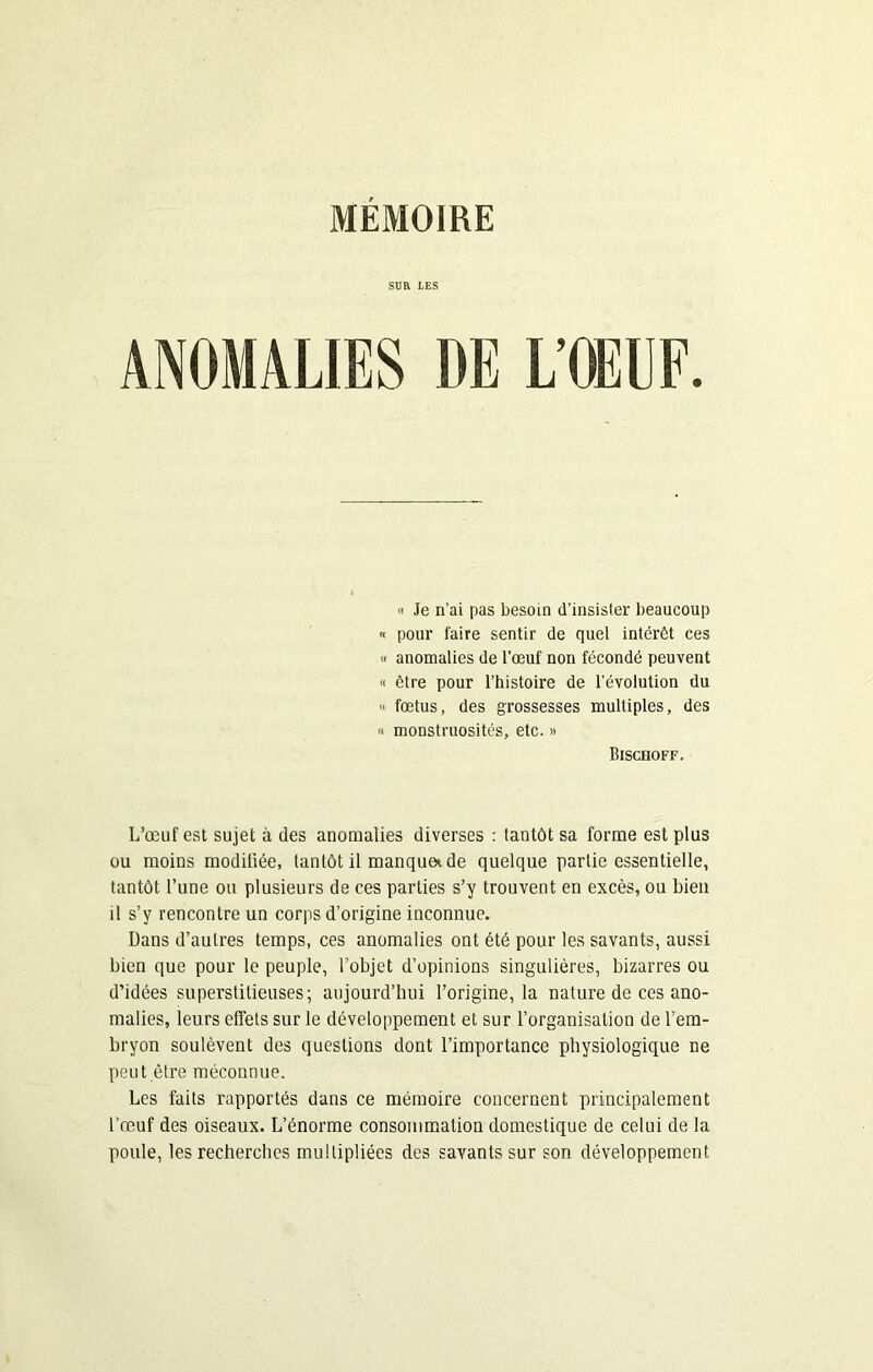 SUR LES L’OEUF. « Je n’ai pas besoin d’insister beaucoup « pour faire sentir de quel intérêt ces « anomalies de l’œuf non fécondé peuvent « être pour l’histoire de l’évolution du « fœtus, des grossesses multiples, des « monstruosités, etc. » Bischoff. L’œuf est sujet à des anomalies diverses : tantôt sa forme est plus ou moins modifiée, tantôt il manque*.de quelque partie essentielle, tantôt l’une ou plusieurs de ces parties s’y trouvent en excès, ou bien il s’y rencontre un corps d’origine inconnue. Dans d’autres temps, ces anomalies ont été pour les savants, aussi bien que pour le peuple, l’objet d’opinions singulières, bizarres ou d’idées superstitieuses; aujourd’hui l’origine, la nature de ces ano- malies, leurs effets sur le développement et sur l’organisation de l’em- bryon soulèvent des questions dont l’importance physiologique ne peut être méconnue. Les faits rapportés dans ce mémoire concernent principalement l'œuf des oiseaux. L’énorme consommation domestique de celui de la poule, les recherches multipliées des savants sur son développement