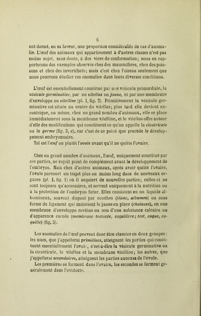 ont donné, en sa faveur, une proportion considérable de cas d’anoma- lie. L’œuf des animaux qui appartiennent à d’autres classes n’est pas moins sujet, sans doute, à des vices de conformation; nous en rap- porterons des exemples observés citez des mammifères, chez des pois- sons et chez des invertébrés; mais c’est chez l’oiseau seulement que nous pourrons étudier ces anomalies dans leurs diverses conditions. L’œuf est essentiellement constitué par une vésicule primordiale, la vésicule germinative, par un vilellus ou jaune, et par une membrane d’enveloppe ou vitelline (pl. I, fig. 2). Primitivement la vésicule ger- minative est située au centre du vitellus; plus tard elle devient ex- centrique, ou même, chez un grand nombre d’animaux, elle se place immédiatement sous la membrane vitelline, et le vitellus offre autour d'elle des modifications qui constituent ce qu’on appelle la cicairicule ou le germe (üg. 3, c), car c’est de ce poiut que procède le dévelop- pement embryonnaire. Tel est l’œuf ou plutôt Y ovule avant qu’il ne quitte l’ovaire. Chez un grand nombre d’animaux, l'œuf, uniquement constitué par ces parties, ne reçoit point de complément avant le développement de l’embryon. Mais chez d’autres animaux, après avoir quitté l’ovaire, l’ovule parcourt un trajet plus ou moins long dans de nouveaux or- ganes (pl. 1, fig. 1) où il acquiert de nouvelles parties; celles-ci ne sont toujours qu’accessoires, et servent uniquement à la nutrition ou à la protection de l’embryon futur. Elles consistent en un liquide al- bumineux, souvent disposé par couches {blanc, albumen) ou sous forme de ligament qui maintient le jaune en place (chalazes), en une membrane d’enveloppe revêtue ou non d’une substance calcaire ou d’apparence cornée (membrane testacée, coquillère ; test, coque, co- quille) (fig, 3). Les anomalies de l’œuf peuvent donc être classées en deux groupes : les unes, que j’appellerai primitives, atteignent les parties qui consti- tuent essentiellement l’ovule, c’est-à-dire la vésicule germinative ou la cicatricule, le vitellus et la membrane vitelline; les autres, que j’appellerai secondaires, atteignent les parties annexes de l’ovule. Les premières se forment dans l’ovaire, les secondes se forment gé- néralement dans l’oviducto.
