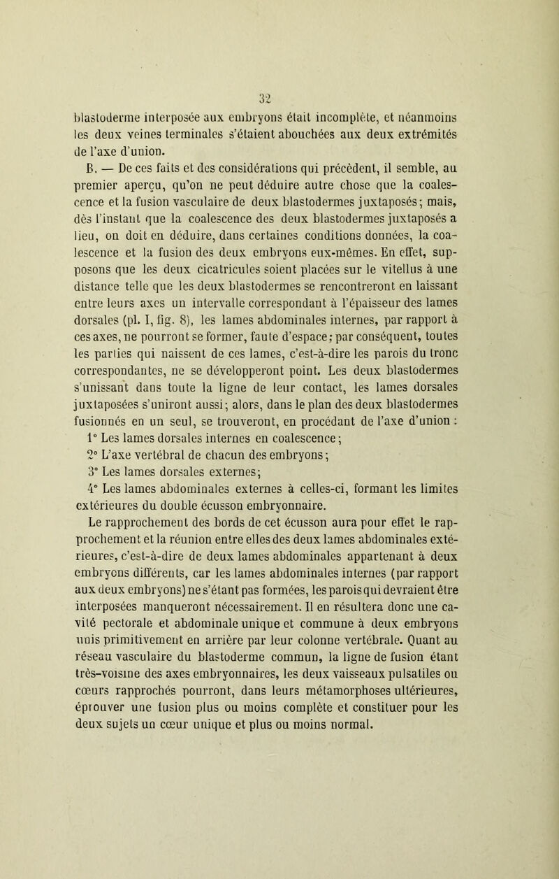 blastoderme interposée aux embryons était incomplète, et néanmoins les deux veines terminales s’étaient abouchées aux deux extrémités de l’axe d’union. B. — De ces faits et des considérations qui précèdent, il semble, au premier aperçu, qu’on ne peut déduire autre chose que la coales- cence et la fusion vasculaire de deux blastodermes juxtaposés; mais, dès l’instant que la coalescence des deux blastodermes juxtaposés a lieu, on doit en déduire, dans certaines conditions données, la coa- lescence et la fusion des deux embryons eux-mêmes. En effet, sup- posons que les deux cicatricules soient placées sur le vitellus à une distance telle que les deux blastodermes se rencontreront en laissant entre leurs axes un intervalle correspondant à l’épaisseur des lames dorsales (pl. I, fig. 8), les lames abdominales internes, par rapport à ces axes, ne pourront se former, faute d’espace; par conséquent, toutes les parlies qui naissent de ces lames, c’est-à-dire les parois du tronc correspondantes, ne se développeront point. Les deux blastodermes s’unissant dans toute la ligne de leur contact, les lames dorsales juxtaposées s’uniront aussi; alors, dans le plan des deux blastodermes fusionnés en un seul, se trouveront, en procédant de l’axe d’union : 1° Les lames dorsales internes en coalescence ; 2° L’axe vertébral de chacun des embryons ; 3° Les lames dorsales externes; 4° Les lames abdominales externes à celles-ci, formant les limites extérieures du double écusson embryonnaire. Le rapprochement des bords de cet écusson aura pour efîet le rap- prochement et la réunion entre elles des deux lames abdominales exté- rieures, c’est-à-dire de deux lames abdominales appartenant à deux embryons différents, car les lames abdominales internes (par rapport aux deux embryons) ne s’étant pas formées, les paroisqui devraient être interposées manqueront nécessairement. Il en résultera donc une ca- vité pectorale et abdominale unique et commune à deux embryons unis primitivement en arrière par leur colonne vertébrale. Quant au réseau vasculaire du blastoderme commun, la ligne de fusion étant très-voisine des axes embryonnaires, les deux vaisseaux pulsatiles ou cœurs rapprochés pourront, dans leurs métamorphoses ultérieures, éprouver une fusion plus ou moins complète et constituer pour les deux sujets un cœur unique et plus ou moins normal.