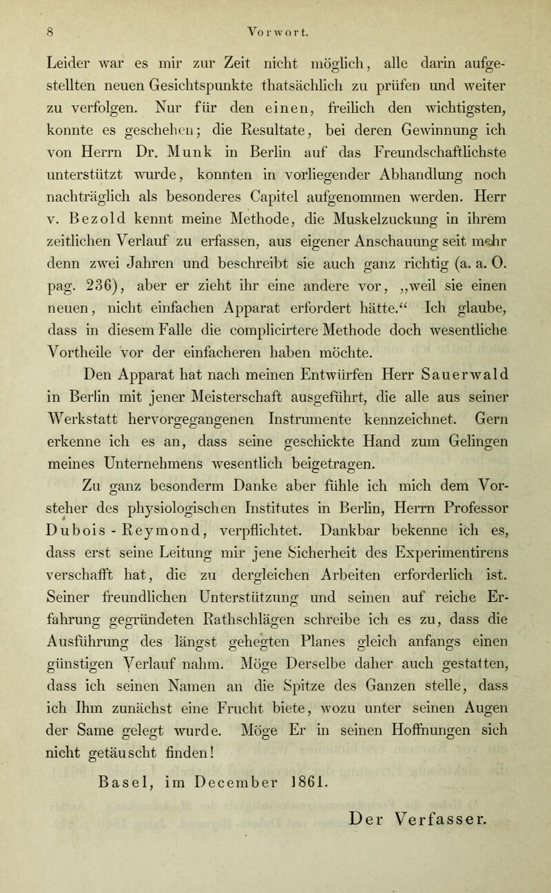 Leider war es mir zur Zeit nicht möglich, alle darin aufge- stellten neuen Gesichtspunkte thatsächlich zu prüfen und weiter zu verfolgen. Nur für den einen, freilich den wichtigsten, konnte es geschehen; die Resultate, bei deren Gewinnung ich von Herrn Dr. Munk in Berlin auf das Freundschaftlichste unterstützt wurde, konnten in vorliegender Abhandlung noch nachträglich als besonderes Capitel aufgenommen werden. Herr v. Bezold kennt meine Methode, die Muskelzuckung in ihrem zeitlichen Verlauf zu erfassen, aus eigener Anschauung seit mehr denn zwei Jahren und beschreibt sie auch ganz richtig (a. a. 0. pag. 236), aber er zieht ihr eine andere vor, „weil sie einen neuen, nicht einfachen Apparat erfordert hätte.“ Ich glaube, dass in diesem Falle die complicirtere Methode doch wesentliche Vortheile vor der einfacheren haben möchte. Den Apparat hat nach meinen Entwürfen Herr Sauerwald in Berlin mit jener Meisterschaft ausgeführt, die alle aus seiner Werkstatt hervorgegangenen Instrumente kennzeichnet. Gern erkenne ich es an, dass seine geschickte Hand zum Gelingen meines Unternehmens wesentlich beigetragen. Zu ganz besonderm Danke aber fühle ich mich dem Vor- steher des physiologischen Institutes in Berlin, Herrn Professor Dubois-Reymond, verpflichtet. Dankbar bekenne ich es, dass erst seine Leitung mir jene Sicherheit des Experimentirens verschafft hat, die zu dergleichen Arbeiten erforderlich ist. Seiner freundlichen Unterstützung und seinen auf reiche Er- fahrung gegründeten Rathschlägen schreibe ich es zu, dass die Ausführung des längst gehegten Planes gleich anfangs einen günstigen Verlauf nahm. Möge Derselbe daher auch gestatten, dass ich seinen Namen an die Spitze des Ganzen stelle, dass ich Ihm zunächst eine Frucht biete, wozu unter seinen Augen der Same gelegt wurde. Möge Er in seinen Hofihungen sich nicht getäuscht finden! Basel, im December 1861.