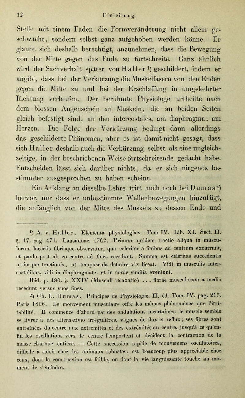 Stelle mit einem Faden die Formveränderung nicht allein ge- schwächt, sondern selbst ganz aufgehoben werden könne. Er glaubt sich deshalb berechtigt, anzunehmen, dass die Bewegung von der Mitte gegen das Ende zu fortschreite. Ganz ähnlich wird der Sachverhalt später von H a 11 e r *) geschildert, indem er angibt, dass bei der Verkürzung die Muskelfasern von den Enden gegen die Mitte zu und bei der Erschlaffung in umgekehrter Richtung verlaufen. Der berühmte Physiologe urtheilte nach dem blossen Augenschein an Muskeln, die an beiden Seiten gleich befestigt sind, an den intercostales, am cliaphragma, am Herzen. Die Folge der Verkürzung bedingt dann allerdings das geschilderte Phänomen, aber es ist damit nicht gesagt, dass sich Haller deshalb auch die Verkürzung selbst als eine ungleich- zeitige, in der beschriebenen Weise fortschreitende gedacht habe. Entscheiden lässt sich darüber nichts, da er sich nirgends be- stimmter ausgesprochen zu haben scheint. Ein Anklang an dieselbe Lehre tritt auch noch bei Dumas* 2) hervor, nur dass er unbestimmte Wellenbewegungen hinzufügt, die anfänglich von der Mitte des Muskels zu dessen Ende und *) A. v. Haller, Elementa physiologiae. Tom IY. Lib. XI. Sect. II. §. 17. pag. 471. Lausannae. 1762. Primum quidem tractio aliqua in muscu- lornm lacertis fibrisque observatur, qua celeriter a finibus ad centrum excurrunt, et paulo post ab eo centro ad fines recedunt. Summa est celeritas succedentis utriusque traetionis, ut tempuscula definire vix liceat. Vidi in musculis inter- costalibus, vidi in diaphragmate, et in coide similia eveniunt. Ibid. p. 480. §. XXIV (Musculi relaxatio) . . . fibrae musculorum a medio recedunt versus suos fines. 2) Ch. L. Dumas, Principes de Physiologie. II. ed. Tom. IV. pag. 213. Paris 1806. Le mouvement musculaire offre les niemes phenomenes que l’irri- tabilite. II commence d’abord par des ondulations incertaines; le muscle semble se livrer a des alternatives irregulieres, vagues de flux et reflux; ses fibres sont entrainees du centre aux extremites et des extremites au centre, jusqu’ä ce qu’en- fin les oscillations vers le centre l’emportent et decident la contraction de la masse charnue entiere. — Cette snccession rapide de mouvemens oscillatoires, difficile ä saisir chez les animaux robustes, est beaucoup plus appreciable chez ceux, dont la construction est faible, ou dont la vie languissante toucbe au mo- ment de s’eteindre.