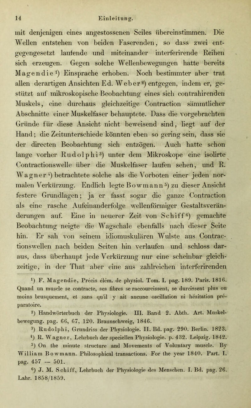 mit denjenigen eines angestossenen Seiles iibereinstiinmen. Die Wellen entstehen von beiden Faserenden, so dass zwei ent- gegengesetzt laufende und miteinander interferirende Reihen sich erzeugen. Gegen solche Wellenbewegungen hatte bereits Magendie1 2) Einsprache erhoben. Noch bestimmter aber trat allen derartigen Ansichten Ed. Weberä) entgegen, indem er, ge- stützt auf mikroskopische Beobachtung eines sich contrahirenden Muskels, eine durchaus gleichzeitige Contraction sämmtlicher Abschnitte einer Muskelfaser behauptete. Dass die vorgebrachten Gründe für diese Ansicht nicht beweisend sind, liegt auf der Hand; die Zeitunterschiede könnten eben so gering sein, dass sie der directen Beobachtung sich entzögen. Auch hatte schon lange vorher R u d o 1 p h i3) unter dem Mikroskope eine isolirte Contractionswelle über die Muskelfaser laufen sehen, und R. Wagn er 4) betrachtete solche als die Vorboten einer jeden nor- malen Verkürzung. Endlich legte Bowmann5) zu dieser Ansicht festere Grundlagen; ja er fasst sogar die ganze Contraction als eine rasche Aufeinanderfolge wellenförmiger Gestaltsverän- derungen auf. Eine in neuerer Zeit von Schiff6) gemachte Beobachtung neigte die Wagschale ebenfalls nach dieser Seite hin. Er sah von seinem idiomuskulären Wulste aus Contrac- tionswellen nach beiden Seiten hin verlaufen und schloss dar- aus, dass überhaupt jede Verkürzung nur eine scheinbar gleich- zeitige, in der That aber eine aus zahlreichen interferirenden *) F. Magendie, Precis elem. de physiol. Tom. I. pag. 189. Paris. 181G. Quand un muscle se eonfracte, ses fibres se raccourcissent, se durcissent plus ou moins brusquement, et sans qu’il y ait aucune oscillation ni hesitation pre- paratoire. 2) Handwörterbuch der Physiologie. HI. Band 2. Abth. Art. Muskel- bewegung. pag. 66, 67, 120. Braunschweig, 1846. 3) Rudolphi, Grundriss der Physiologie. II. Bd. pag. 290. Berlin. 1823. 4) R. Wagner, Lehrbuch der speciellen Physiologie, p. 432. Leipzig. 1842. 5) On the minute structure and Movements of Yoluntary muscle. By William Bowmann. Philosophical transactions. For the year 1840. Part. I. pag. 457 — 501. 6) J. M. Schiff, Lehrbuch der Physiologie des Menschen. I. Bd. pag. 26. Lahr. 1858/1859.