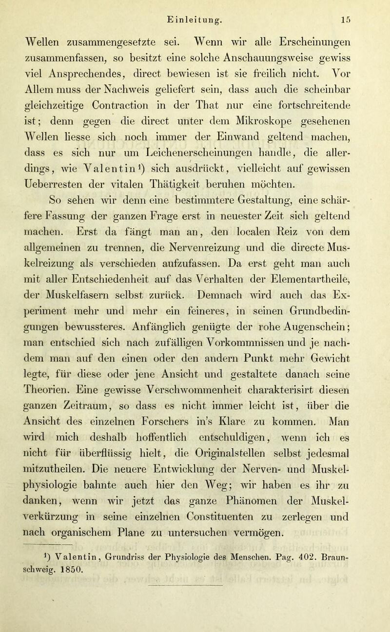 Wellen zusammengesetzte sei. Wenn wir alle Erscheinungen zusammenfassen, so besitzt eine solche Anschauungsweise gewiss viel Ansprechendes, direct bewiesen ist sie freilich nicht. Vor Allem muss der Nachweis geliefert sein, dass auch die scheinbar gleichzeitige Contraction in der That nur eine fortschreitende ist; denn gegen die direct unter dem Mikroskope gesehenen Wellen liesse sich noch immer der Einwand geltend machen, dass es sich nur um Leichenerscheinungen handle, die aller- i dings, wie Valentin1) sich ausdrückt, vielleicht auf gewissen Ueberresten der vitalen Thätigkeit beruhen möchten. So sehen wir denn eine bestimmtere Gestaltung, eine schär- fere Fassung der ganzen Frage erst in neuester Zeit sich geltend machen. Erst da fängt man an, den localen Reiz von dem allgemeinen zu trennen, die Nervenreizung und die directe Mus- kelreizung als verschieden aufzufassen. Da erst geht man auch mit aller Entschiedenheit auf das Verhalten der Elementartheile, der Muskelfasern selbst zurück. Demnach wird auch das Ex- periment mehr und mehr ein feineres, in seinen Grundbedin- gungen bewussteres. Anfänglich genügte der rohe Augenschein; man entschied sich nach zufälligen Vorkommnissen und je nach- dem man auf den einen oder den andern Punkt mehr Gewicht legte, für diese oder jene Ansicht und gestaltete danach seine Theorien. Eine gewisse Verschwommenheit charakterisirt diesen ganzen Zeitraum, so dass es nicht immer leicht ist, über die Ansicht des einzelnen Forschers in’s Klare zu kommen. Man wird mich deshalb hoffentlich entschuldigen, wenn ich es nicht für überflüssig hielt, die Originalstellen selbst jedesmal mitzutheilen. Die neuere Entwicklung der Nerven- und Muskel- physiologie bahnte auch hier den Weg; wir haben es ihr zu danken, wenn wir jetzt das ganze Phänomen der Muskel- verkürzung in seine einzelnen Constituenten zu zerlegen und nach organischem Plane zu untersuchen vermögen. Valentin, Grundriss der Physiologie des Menschen. Pag. 402. Braun- schweig. 1850.