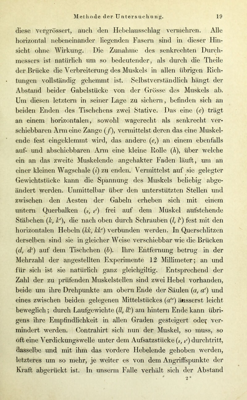 diese vefgrössert, aucli den Hebelausschlag vermehren. Alle horizontal nebeneinander liegenden Fasern sind in dieser Hin- sicht ohne Wirkung. Die Zunahme des senkrechten Durch- messers ist natürlich um so bedeutender, als durch die Theile der Brücke die Verbreiterung des Muskels in allen übrigen Rich- tungen vollständig: gehemmt ist. Selbstverständlich hängt der Abstand beider Gabelstücke von der Grösse des Muskels ab. Um diesen letztem in seiner Lage zu sichern, befinden sich an beiden Enden des Tischchens zwei Stative. Das eine (e) trägt an einem horizontalen, sowohl wagerecht als senkrecht ver- schiebbaren Arm eine Zange (/), vermittelst deren das eine Muskel- ende fest eingeklemmt wird, das andere ([e,) an einem ebenfalls auf- und abschiebbaren Arm eine kleine Rolle (h), über welche ein an das zweite Muskelende angehakter Faden läuft, um an einer kleinen Wagschale (i) zu enden. Vermittelst auf sie gelegter Gewichtstücke kann die Spannung des Muskels beliebig abge- ändert werden. Unmittelbar über den unterstützten Stellen und zwischen den Aesten der Gabeln erheben sich mit einem untern Querbalken «') frei auf dem Muskel aufstehende Stäbchen (k, Je'), die nach oben durch Schrauben (l, V) fest mit den horizontalen Hebeln (kk, hh1) verbunden werden. In Querschlitzen derselben sind sie in gleicher Weise verschiebbar wie die Brücken (d, d‘) auf dem Tischchen (b). Ihre Entfernung betrug in der Mehrzahl der angestellten Experimente 12 Millimeter; an und für sich ist sie natürlich ganz gleichgiltig. Entsprechend der Zahl der zu prüfenden Muskelstellen sind zwei Hebel vorhanden, beide um ihre Drehpunkte am obern Ende der Säulen (a, a') und eines zwischen beiden gelegenen Mittelstückes (a) äusserst leicht beweglich; durch Laufgewichte (11, //.') am hintern Ende kann übri- gens ihre Empfindlichkeit in allen Graden gesteigert odev ver- mindert werden. Contrahirt sich nun der Muskel, so muss, so oft eine Verdickungswelle unter dem Aufsatzstücke (e, t1) durchtritt, dasselbe und mit ihm das vordere Hebelende gehoben werden, letzteres um so mehr, je weiter es von dem Angriffspunkte der Kraft abgerückt ist. In unserm Falle verhält sich der Abstand 2*