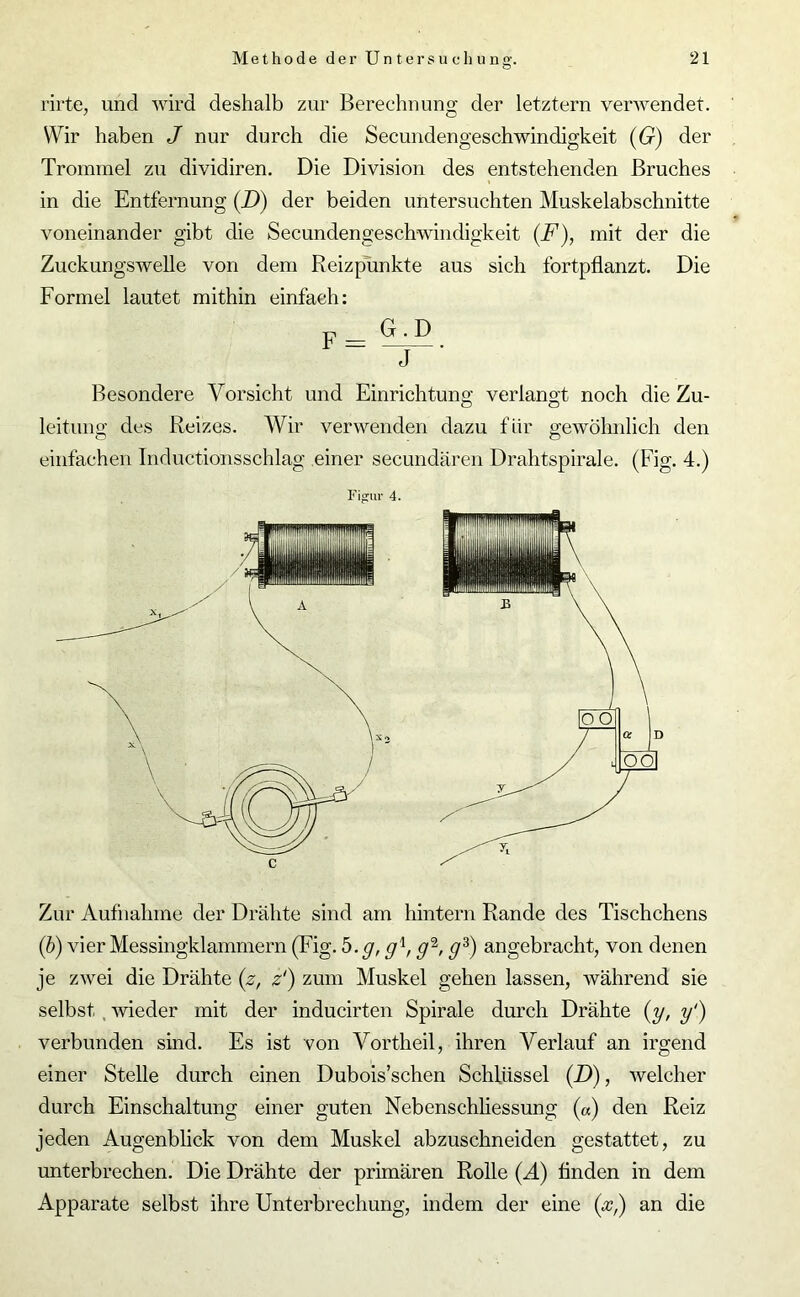 rirte, und wird deshalb zur Berechnung der letztem verwendet. Wir haben J nur durch die Secuudengeschwindigkeit (G) der Trommel zu dividiren. Die Division des entstehenden Bruches in die Entfernung (D) der beiden untersuchten Muskelabschnitte voneinander gibt die Secundengeschwindigkeit (F), mit der die Zuckungswelle von dem Reizpunkte aus sich fortpflanzt. Die Formel lautet mithin einfach: Besondere Vorsicht und Einrichtung; verlangt noch die Zu- O ö leitung des Reizes. Wir verwenden dazu für gewöhnlich den o <D einfachen Tnductionsschlag einer secundären Drahtspirale. (Fig. 4.) Figur 4. A C Zur Aufnahme der Drähte sind am hintern Rande des Tischchens (b) vier Messingklammern (Fig. b.g, g1, cf-, gz) angebracht, von denen je zwei die Drähte (z, z') zum Muskel gehen lassen, während sie selbst wieder mit der inducirten Spirale durch Drähte (y, y‘) verbunden sind. Es ist von Vorth eil, ihren Verlauf an irgend einer Stelle durch einen Dubois’schen Schlüssel (D), welcher durch Einschaltung einer guten Nebenschliessung («) den Reiz jeden Augenblick von dem Muskel abzuschneiden gestattet, zu unterbrechen. Die Drähte der primären Rolle (Ä) finden in dem Apparate selbst ihre Unterbrechung, indem der eine (x,) an die