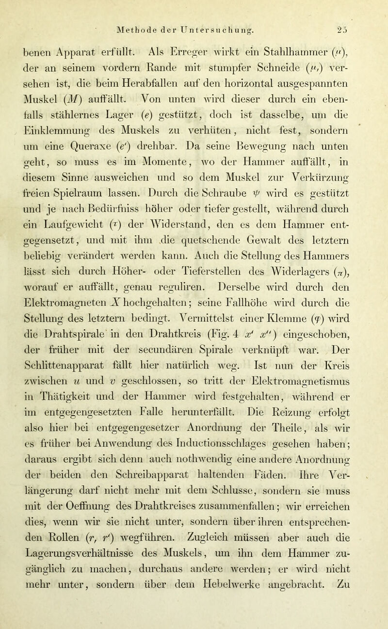 benen Apparat erfüllt. Als Erreger wirkt ein Stahlhammer der an seinem vordem Rande mit stumpfer Schneide (,«,) ver- sehen ist, die beim Herabfallen auf den horizontal ausgespannten Muskel (M) auffällt. Von unten wird dieser durch ein eben- falls stählernes Lager (e) gestützt, doch ist dasselbe, um die Einklemmung des Muskels zu verhüten, nicht fest, sondern um eine Queraxe (e') drehbar. Da seine Bewegung nach unten geht, so muss es im Momente, wo der Hammer auffällt, in diesem Sinne ausweichen und so dem Muskel zur Verkürzung freien Spielraum lassen. Durch die Schraube 'P wird es gestützt und je nach Bedürfhiss höher oder tiefer gestellt, während durch ein Laufgewicht (r) der Widerstand, den es dem Hammer ent- gegensetzt, und mit ihm die quetschende Gewalt des letztem beliebig verändert werden kann. Auch die Stellung des Hammers lässt sich durch Höher- oder Tieferstellen des Widerlagers (?r), worauf er auffällt, genau reguliren. Derselbe wird durch den Elektromagneten X hochgehalten; seine Fallhöhe wird durch die Stellung des letztem bedingt. Vermittelst einer Klemme (<p) wird die Drahtspirale in den Drahtkreis (Fig. 4 x‘ x“) eingeschoben, der früher mit der secundären Spirale verknüpft war. Der Schlittenapparat fällt hier natürlich weg. Ist nun der Kreis zwischen u und v geschlossen, so tritt der Elektromagnetismus in Thätigkeit und der Hammer wird festgehalten, während er im entgegengesetzten Falle herunterfällt. Die Reizung erfolgt also hier bei entgegengesetzer Anordnung der Tlieile, als wir cs früher bei Anwendung des Inductionsschlages gesehen haben: daraus ergibt sich denn auch nothwendig eine andere Anordnung der beiden den Schreibapparat haltenden Fäden. Ihre Ver- längerung darf nicht mehr mit dem Schlüsse, sondern sie muss mit der Oeffhung des Drahtkreises zusammenfallen; wir erreichen dies, wenn wir sie nicht unter, sondern über ihren entsprechen- den Rollen (r, r‘) wegführen. Zugleich müssen aber auch die Lagerungsverhältnisse des Muskels, um ihn dem Hammer zu- gänglich zu machen, durchaus andere werden; er wird nicht mehr unter, sondern über dem Hebelwerke angebracht. Zu