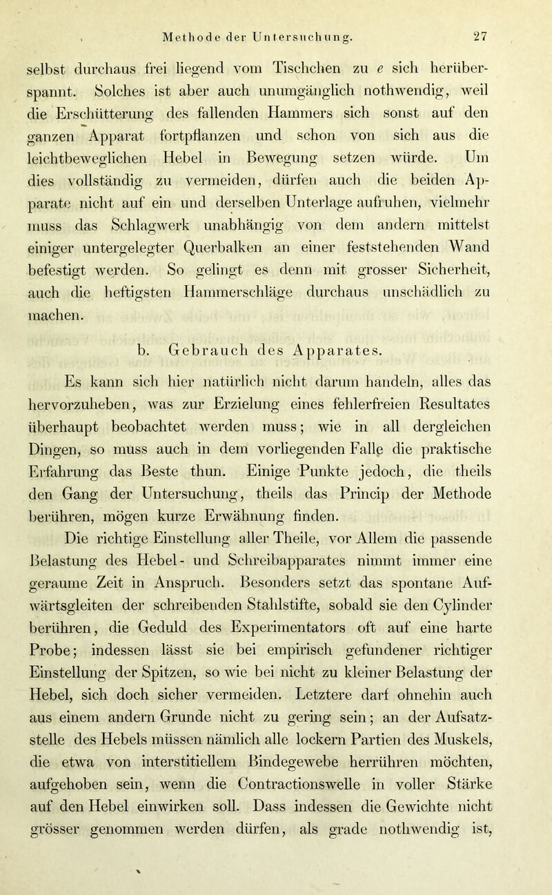 selbst durchaus frei liegend vom Tischchen zu e sich herüber- spannt. Solches ist aber auch unumgänglich nothwendig, weil die Erschütterung des fallenden Hammers sich sonst auf den ganzen Apparat fortpflanzen und schon von sich aus die leichtbeweodichen Hebel in Bewegung setzen würde. Um dies vollständig zu vermeiden, dürfen auch die beiden Ap- parate nicht auf ein und derselben Unterlage aufiuhen, vielmehr muss das Schlagwerk unabhängig von dem andern mittelst einiger untergelegter Querbalken an einer feststehenden Wand befestigt werden. So gelingt es denn mit grosser Sicherheit, auch die heftigsten Hammerschläge durchaus unschädlich zu machen. b. Gebrauch des Apparates. Es kann sich hier natürlich nicht darum handeln, alles das hervorzuheben, was zur Erzielung eines fehlerfreien Resultates überhaupt beobachtet werden muss; wie in all dergleichen Dingen, so muss auch in dem vorliegenden Falle die praktische Erfahrung das Beste thun. Einige Punkte jedoch, die theils den Gang der Untersuchung, theils das Princip der Methode berühren, mögen kurze Erwähnung finden. Die richtige Einstellung aller Theile, vor Allem die passende Belastung des Hebel- und Schreibapparates nimmt immer eine geraume Zeit in Anspruch. Besonders setzt das spontane Auf- wärtsgleiten der schreibenden Stahlstifte, sobald sie den Cylinder berühren, die Geduld des Experimentators oft auf eine harte Probe; indessen lässt sie bei empirisch gefundener richtiger Einstellung der Spitzen, so wie bei nicht zu kleiner Belastung der Hebel, sich doch sicher vermeiden. Letztere darf ohnehin auch aus einem andern Grunde nicht zu gering sein; an der Aufsatz- stelle des Hebels müssen nämlich alle lockern Partien des Muskels, die etwa von interstitiellem Bindegewebe herrühren möchten, aufgehoben sein, wenn die Contractionswelle in voller Stärke auf den Hebel einwirken soll. Dass indessen die Gewichte nicht grösser genommen werden dürfen, als grade nothwendig ist,