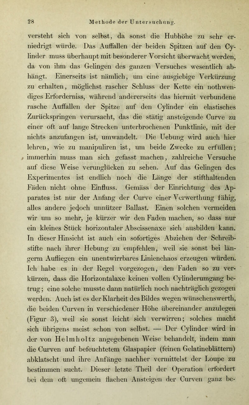 versteht sich von selbst, da sonst die Hubhöhe zu sehr er- niedrigt würde. Das Auffallen der beiden Spitzen auf den Cy- linder muss überhaupt mit besonderer Vorsicht überwacht werden, da von ihm das Gelingen des ganzen Versuches wesentlich ab- hängt. Einerseits ist nämlich, um eine auso-iebise Verkürzung zu erhalten, möglichst rascher Schluss der Kette ein nothwen- diges Erforderniss, während andererseits das hiermit verbundene rasche Auffallen der Spitze auf den Cylinder ein elastisches Zurückspringen verursacht, das die stätig ansteigende Curve zu einer oft auf lange Strecken unterbrochenen Punktlinie, mit der nichts anzufangen ist, umwandelt. Die Uebung wird auch hier lehren, wie zu manipuliren ist, um beide Zwecke zu erfüllen; immerhin muss man sich gefasst machen, zahlreiche Versuche auf diese Weise verunglücken zu sehen. Auf das Gelingen des Experimentes ist endlich noch die Länge der stifthaltenden Fäden nicht ohne Einfluss. Gemäss der Einrichtung des Ap- parates ist nur der Anfang der Curve einer Verwerthung fähig, alles andere jedoch unnützer Ballast. Einen solchen vermeiden wir um so mehr, je kürzer wir den Faden machen, so dass nur ein kleines Stück horizontaler Abscissenaxe sich ausbilden kann. Tn dieser Hinsicht ist auch ein sofortiges Abziehen der Schreib- stifte nach ihrer Hebung zu empfehlen, weil sie sonst bei län- germ Aufliegen ein unentwirrbares Linienchaos erzeugen würden. Ich habe es in der Regel vorgezogen, den Faden so zu ver- kürzen, dass die Horizontalaxe keinen vollen Cylinderumgang be- trug ; eine solche musste dann natürlich noch nachträglich gezogen werden. Auch ist es der Klarheit des Bildes wegen wünschenswerth, die beiden Curven in verschiedener Höhe übereinander anzulegen (Figur 3), weil sie sonst leicht sich verwirren; solches macht sich übrigens meist schon von selbst. — Der Cylinder wird in der von Helmholtz angegebenen Weise behandelt, indem man die Curven auf befeuchtetem Glaspapier (fernen Gelatineblättern) abklatscht und ihre Anfänge nachher vermittelst der Loupe zu bestimmen sucht. Dieser letzte Theil der Operation erfordert bei dem oft ungemein flachen Ansteigen der Curven ganz be-