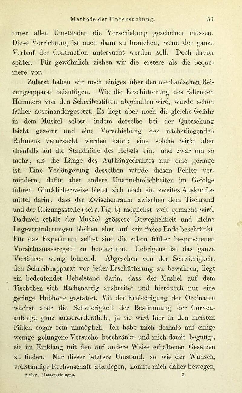 unter allen Umständen die Verschiebung geschehen müssen. Diese Vorrichtung ist auch dann zu brauchen, wenn der ganze Verlauf der Contraction untersucht werden soll. Doch davon später. Für gewöhnlich ziehen wir die erstere als die beque- mere vor. Zuletzt haben wir noch einiges über den mechanischen Rei- zungsapparat beizufügen. Wie die Erschütterung des fallenden Hammers von den Schreibestiften abgehalten wird, wurde schon früher auseinandergesetzt. Es liegt aber noch die gleiche Gefahr in dem Muskel selbst, indem derselbe bei der Quetschung leicht gezerrt und eine V erschiebung des nächstliegenden Rahmens verursacht werden kann; eine solche wirkt aber ebenfalls auf die Standhöhe des Hebels ein, und zwar um so mehr, als die Länge des Aufhängedrahtes nur eine geringe ist. Eine Verlängerung desselben würde diesen Fehler ver- mindern, dafür aber andere Unannehmlichkeiten im Gefolge führen. Glücklicherweise bietet sich noch ein zweites Auskunfts- mittel darin, dass der Zwischenraum zwischen dem Tischrand und der Reizungsstelle (bei e, Fig. 6) möglichst weit gemacht wird. Dadurch erhält der Muskel grössere Beweglichkeit und kleine Lageveränderungen bleiben eher auf sein freies Ende beschränkt. Für das Experiment selbst sind die schon früher besprochenen Vorsichtsmassregeln zu beobachten. Uebrigens ist das ganze Verfahren wenig lohnend. Abgesehen von der Schwierigkeit, den Schreibeapparat vor jeder Erschütterung zu bewahren, liegt ein bedeutender Uebelstand darin, dass der Muskel auf dem Tischchen sich flächenartig ausbreitet und hierdurch nur eine geringe Hubhöhe gestattet. Mit der Erniedrigung der Ordinaten wächst aber die Schwierigkeit der Bestimmung der Curven- anfänge ganz ausserordentlich, ja sie wird hier in den meisten Fällen sogar rein unmöglich. Ich habe mich deshalb auf einige wenige gelungene Versuche beschränkt und mich damit begnügt, sie im Einklang mit den auf andere Weise erhaltenen Gesetzen zu finden. Nur dieser letztere Umstand, so wie der Wunsch, vollständige Rechenschaft abzulegen, konnte mich daher bewegen, Aeby, Untersuchungen. 3