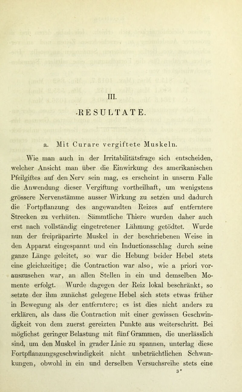 III. •RESULTATE. a. Mit Curare vergiftete Muskeln. Wie man auch in der Irritabilitätsfrage sich entscheiden, welcher Ansicht man über die Einwirkung des amerikanischen Pfeilgiftes auf den Nerv sein mag, es erscheint in unserm Falle die Anwendung dieser Vergiftung vortheilhaft, um wenigstens grössere Nervenstämme ausser Wirkung zu setzen und dadurch die Fortpflanzung des angewandten Reizes auf entferntere Strecken zu verhüten. Sämmtliche Thiere wurden daher auch erst nach vollständig eingetretener Lähmung getödtet. Wurde nun der freipräparirte Muskel in der beschriebenen Weise in den Apparat eingespannt und ein Inductionsschlag durch seine ganze Länge geleitet, so war die Hebung beider Hebel stets eine gleichzeitige; die Contraction war also, wie a priori vor- auszusehen war, an allen Stellen in ein und demselben Mo- mente erfolgt. Wurde dagegen der Reiz lokal beschränkt, so setzte der ihm zunächst gelegene Hebel sich stets etwas früher in Bewegung als der entferntere; es ist dies nicht anders zu erklären, als dass die Contraction mit einer gewissen Geschwin- digkeit von dem zuerst gereizten Punkte aus weiter schritt. Bei möglichst geringer Belastung mit fünf Grammen, die unerlässlich sind, um den Muskel in grader Linie zu spannen, unterlag diese Fortpflanzungsgeschwindigkeit nicht unbeträchtlichen Schwan- kungen, obwohl in ein und derselben Versuchsreihe stets eine 3*