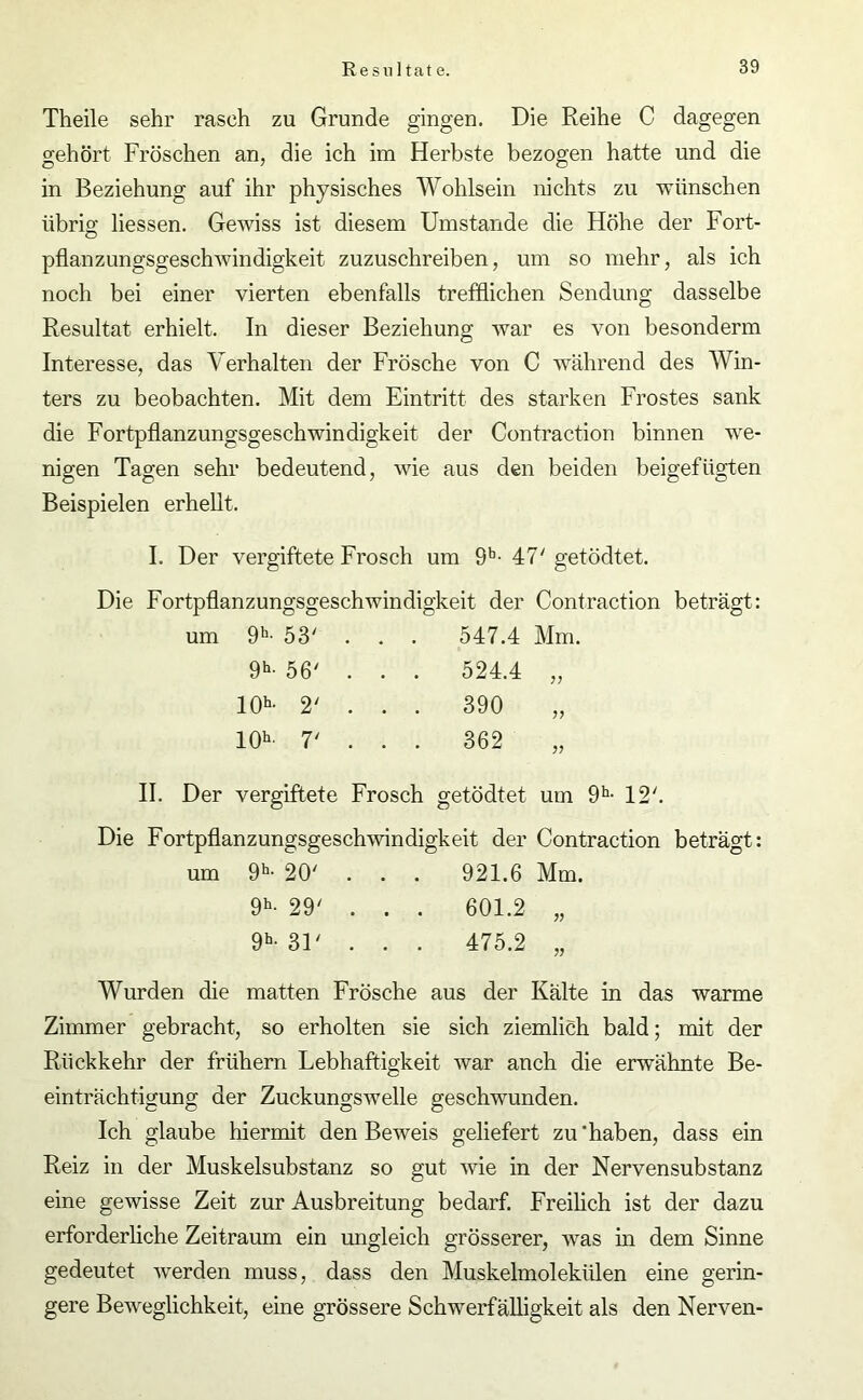 Theile sehr rasch zu Grunde gingen. Die Reihe C dagegen gehört Fröschen an, die ich im Herbste bezogen hatte und die in Beziehung auf ihr physisches Wohlsein nichts zu wünschen übrig; Hessen. Gewiss ist diesem Umstande die Höhe der Fort- pflanzungsgeschwindigkeit zuzuschreiben, um so mehr, als ich noch bei einer vierten ebenfalls trefflichen Sendung dasselbe Resultat erhielt. In dieser Beziehung war es von besonderm Interesse, das Verhalten der Frösche von C während des Win- ters zu beobachten. Mit dem Eintritt des starken Frostes sank die Fortpflanzungsgeschwindigkeit der Contraction binnen we- nigen Tagen sehr bedeutend, wie aus den beiden beigefügten Beispielen erhellt. I. Der vergiftete Frosch um 9b- 47' getödtet. Die Fortpflanzungsgeschwindigkeit der Contraction beträgt: um 9h- 53' . . . 547.4 Mm. 9h- 56' . . . 524.4 10h- 2' . . . 390 10h’ 7‘ . . . 362 II. Der vergiftete Frosch getödtet um 9h- 12'. Die Fortpflanzungsgeschwindigkeit der Contraction beträgt: um 9h- 20' . . . 921.6 Mm. 9h- 29' . . . 601.2 „ 9h- 31' . . . 475.2 „ Wurden die matten Frösche aus der Kälte in das warme Zimmer gebracht, so erholten sie sich ziemlich bald; mit der Rückkehr der frühem Lebhaftigkeit war anch die erwähnte Be- einträchtigung der Zuckungswelle geschwunden. Ich glaube hiermit den Beweis geliefert zu ‘haben, dass ein Reiz in der Muskelsubstanz so gut wie in der Nervensubstanz eine gewisse Zeit zur Ausbreitung bedarf. Freihch ist der dazu erforderliche Zeitraum ein ungleich grösserer, was in dem Sinne gedeutet werden muss, dass den Muskelmolekülen eine gerin- gere Beweglichkeit, eine grössere Schwerfälligkeit als den Nerven-