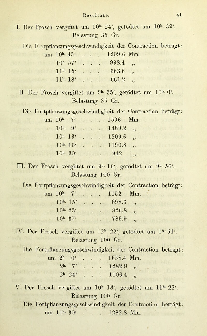 I. Der Frosch vergiftet um 10h- 24', getödtet um 10h- 39'. Belastung 35 Gr. Die Fortpflanzungsgeschwindigkeit der Contraction beträgt: um 10h- 45' . . . 1209.6 Mm. 10h- 57' . . . 998.4 „ llh- 15' . . . 663.6 „ llh- 18' . . . 661.2 „ II. Der Frosch vergiftet um 9h- 35', getödtet um 10h- 0'. Belastung 35 Gr. Die Fortpflanzungsgeschwindigkeit der Contraction beträgt: um 10h- 7' 1596 Mm. 10h- 9' . . . 1489.2 „ 10h- 13' . . . 1209.6 „ 10b- 16' . . . 1190.8 „ 10b- 30' . . . 942 „ III. Der Frosch vergiftet um 9h- 16', getödtet um 9h- 56'. Belastung 100 Gr. Die Fortpflanzungsgeschwindigkeit der Contraction beträgt um 10b- 7' . 1152 Mm. ' 10b- 15' . . . 898.6 „ 10b- 23' . . 826.8 „ 10b- 37' . . 789.9 „ IY. Der Frosch vergiftet um 12h- 22', getödtet um lh 51'. Belastung 100 Gr. Die Fortpflanzungsgeschwindigkeit der Contraction beträgt um 2h- 0' 1658.4 Mm. 2b- 7' . . . 1282.8 „ 2b- 24' . . . 1106.4 „ V. Der Frosch vergiftet um 10h 13', getödtet um llh- 22'. Belastung 100 Gr. Die Fortpflanzungsgeschwindigkeit der Contraction beträgt: um llh- 30' . . . 1282.8 Mm.