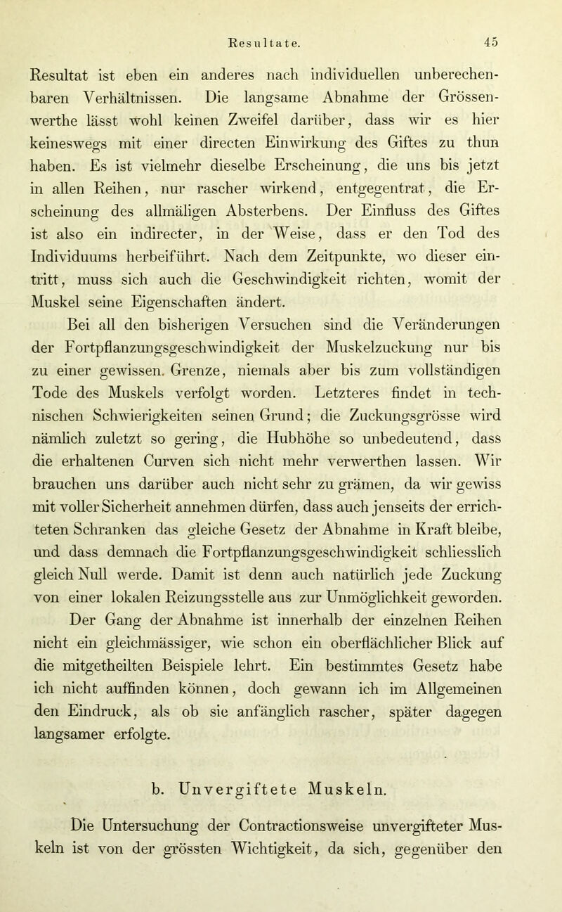 Resultat ist eben ein anderes nach individuellen unberechen- baren Verhältnissen. Die langsame Abnahme der Grössen- werthe lässt wohl keinen Zweifel darüber, dass wir es hier keineswegs mit einer directen Einwirkung des Giftes zu thun haben. Es ist vielmehr dieselbe Erscheinung, die uns bis jetzt in allen Reihen, nur rascher wirkend, entgegentrat, die Er- scheinung des allmäligen Absterbens. Der Einfluss des Giftes ist also ein indirecter, in der Weise, dass er den Tod des Individuums herbeiführt. Nach dem Zeitpunkte, wo dieser ein- tritt, muss sich auch die Geschwindigkeit richten, womit der Muskel seine Eigenschaften ändert. Bei all den bisherigen Versuchen sind die Veränderungen der Fortpflanzungsgeschwindigkeit der Muskelzuckung nur bis zu einer gewissen, Grenze, niemals aber bis zum vollständigen Tode des Muskels verfolgt worden. Letzteres findet in tech- nischen Schwierigkeiten seinen Grund; die Zuckungsgrösse wird nämlich zuletzt so gering, die Hubhöhe so unbedeutend, dass die erhaltenen Curven sich nicht mehr verwerthen lassen. Wir brauchen uns darüber auch nicht sehr zu grämen, da wir gewiss mit voller Sicherheit annehmen dürfen, dass auch jenseits der errich- teten Schranken das gleiche Gesetz der Abnahme in Kraft bleibe, und dass demnach die Fortpflanzungsgeschwindigkeit schliesslich gleich Null werde. Damit ist denn auch natürlich jede Zuckung von einer lokalen Reizungsstelle aus zur Unmöglichkeit geworden. Der Gang der Abnahme ist innerhalb der einzelnen Reihen nicht ein gleichmässiger, wie schon ein oberflächlicher Blick auf die mitgetheilten Beispiele lehrt. Ein bestimmtes Gesetz habe ich nicht auffinden können, doch gewann ich im Allgemeinen den Eindruck, als ob sie anfänglich rascher, später dagegen langsamer erfolgte. b. Unvergiftete Muskeln. Die Untersuchung der Contractionsweise unvergifteter Mus- keln ist von der grössten Wichtigkeit, da sich, gegenüber den