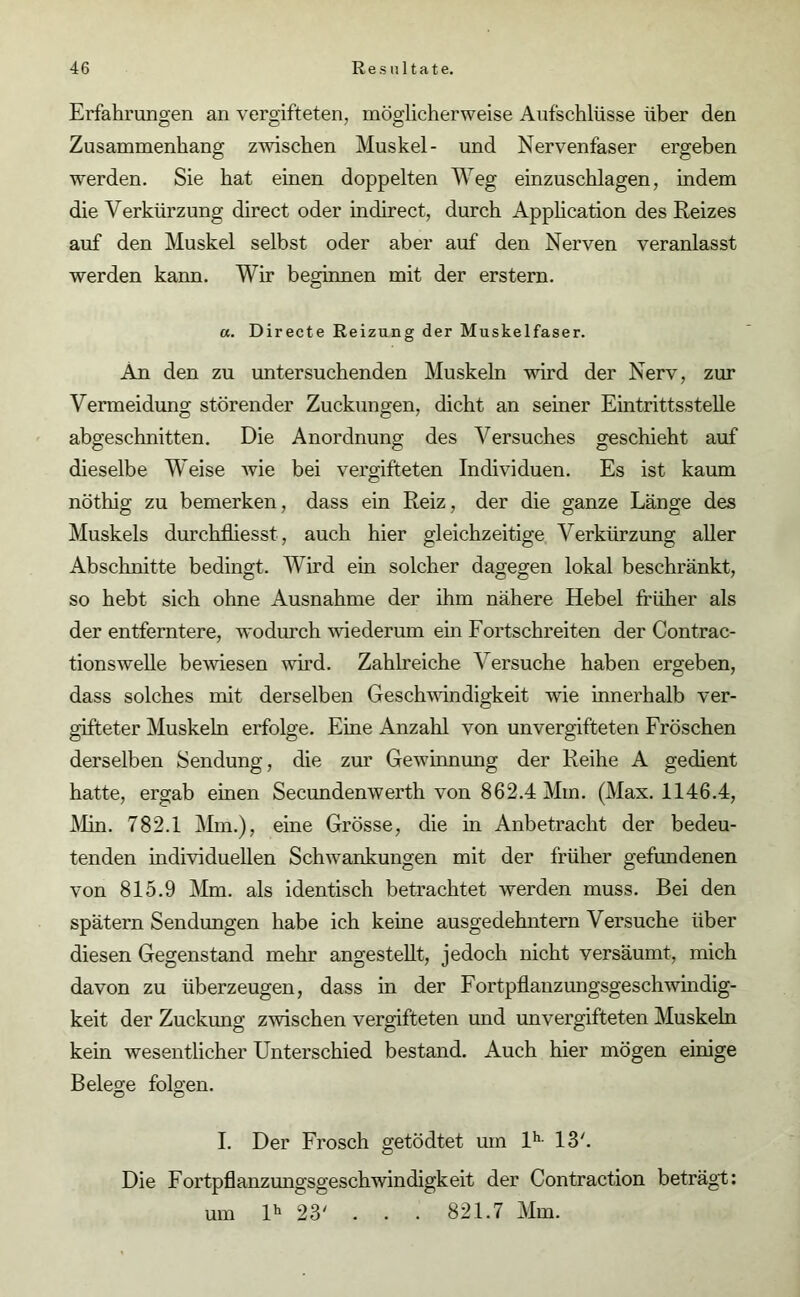 Erfahrungen an vergifteten, möglicherweise Aufschlüsse über den Zusammenhang zwischen Muskel- und Nervenfaser ergeben werden. Sie hat einen doppelten Weg einzuschlagen, indem die Verkürzung direct oder in direct, durch Application des Reizes auf den Muskel selbst oder aber auf den Nerven veranlasst werden kann. Wir beginnen mit der erstem. a. Directe Reizung der Muskelfaser. An den zu untersuchenden Muskeln wird der Nerv, zur Vermeidung störender Zuckungen, dicht an seiner Eintrittsstelle abgeschnitten. Die Anordnung des Versuches geschieht auf dieselbe Weise Avie bei vergifteten Individuen. Es ist kaum nöthig zu bemerken, dass ein Reiz, der die ganze Länge des Muskels durchfliesst, auch hier gleichzeitige Verkürzung aller Abschnitte bedingt. Wird ein solcher dagegen lokal beschränkt, so hebt sich ohne Ausnahme der ihm nähere Hebel früher als der entferntere, wodurch Aviederum ein Fortschreiten der Contrac- tionswelle beAviesen wird. Zahlreiche Versuche haben ergeben, dass solches mit derselben Geschwindigkeit Avie innerhalb ver- gifteter Muskeln erfolge. Eine Anzahl von unvergifteten Fröschen derselben Sendung, die zur Gewinnung der Reihe A gedient hatte, ergab einen Secundemverth von 862.4 Mm. (Max. 1146.4, Min. 782.1 Mm.), eine Grösse, die in Anbetracht der bedeu- tenden individuellen SchAvankungen mit der früher gefundenen von 815.9 Mm. als identisch betrachtet werden muss. Bei den spätem Sendungen habe ich keine ausgedehntem Versuche über diesen Gegenstand mehr angestellt, jedoch nicht versäumt, mich davon zu überzeugen, dass in der Fortpflanzungsgeschwindig- keit der Zuckung ZAvischen vergifteten und unvergifteten Muskeln kein Avesentlicher Unterschied bestand. Auch hier mögen einige Belege folgen. I. Der Frosch getödtet um lh- 13'. Die Fortpflanzungsgeschwindigkeit der Contraction beträgt: um lh 23' . . . 821.7 Mm.