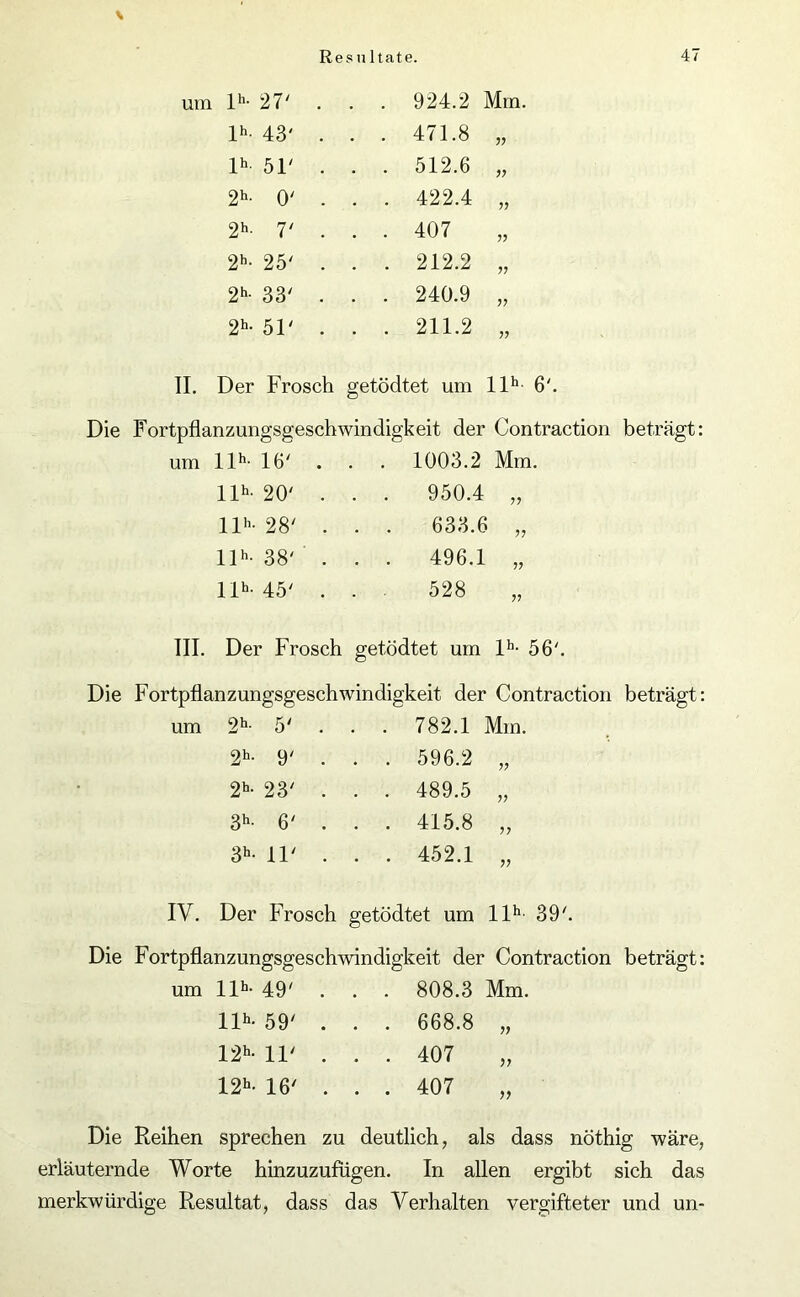 D- 27' . . . 924.2 Mm. lh- 43' . . . 471.8 77 lh 51' . . . 512.6 77 2h- 0' . . . 422.4 77 2h- 7' . . . 407 77 2h- 25' . . . 212.2 77 2h- 33' . . . 240.9 77 2h- 51' . . . 211.2 77 II. Der Frosch getödtet um llh 6'. Die Fortpflanzungsgeschwindigkeit der Contraction beträgt: um llh- 16' . 1003.2 Mm. llh- 20' . . . 950.4 „ llh- 28' . . . 633.6 „ llh- 38' . . . 496.1 „ ID-45' ... 528 III. Der Frosch getödtet um lh- 56'. Die Fortpflanzungsgeschwindigkeit der Contraction beträgt: 2h- 5' . . . 782.1 Mm. 2h- 9' . . 596.2 77 2h- 23' . . 489.5 77 3h- 6' . . 415.8 77 3h- 11' . . 452.1 77 IV. Der Frosch getödtet um llh- 39'. Die Fortpflanzungsgeschwindigkeit der Contraction beträgt: um llh- 49' . . . 808.3 Mm. llh- 59' . . . 668.8 „ 12h- 11' . . . 407 „ 12h- 16' . . . 407 „ Die Reihen sprechen zu deutlich, als dass nöthig wäre, erläuternde Worte hinzuzufugen. In allen ergibt sich das merkwürdige Resultat, dass das Verhalten vergifteter und un-