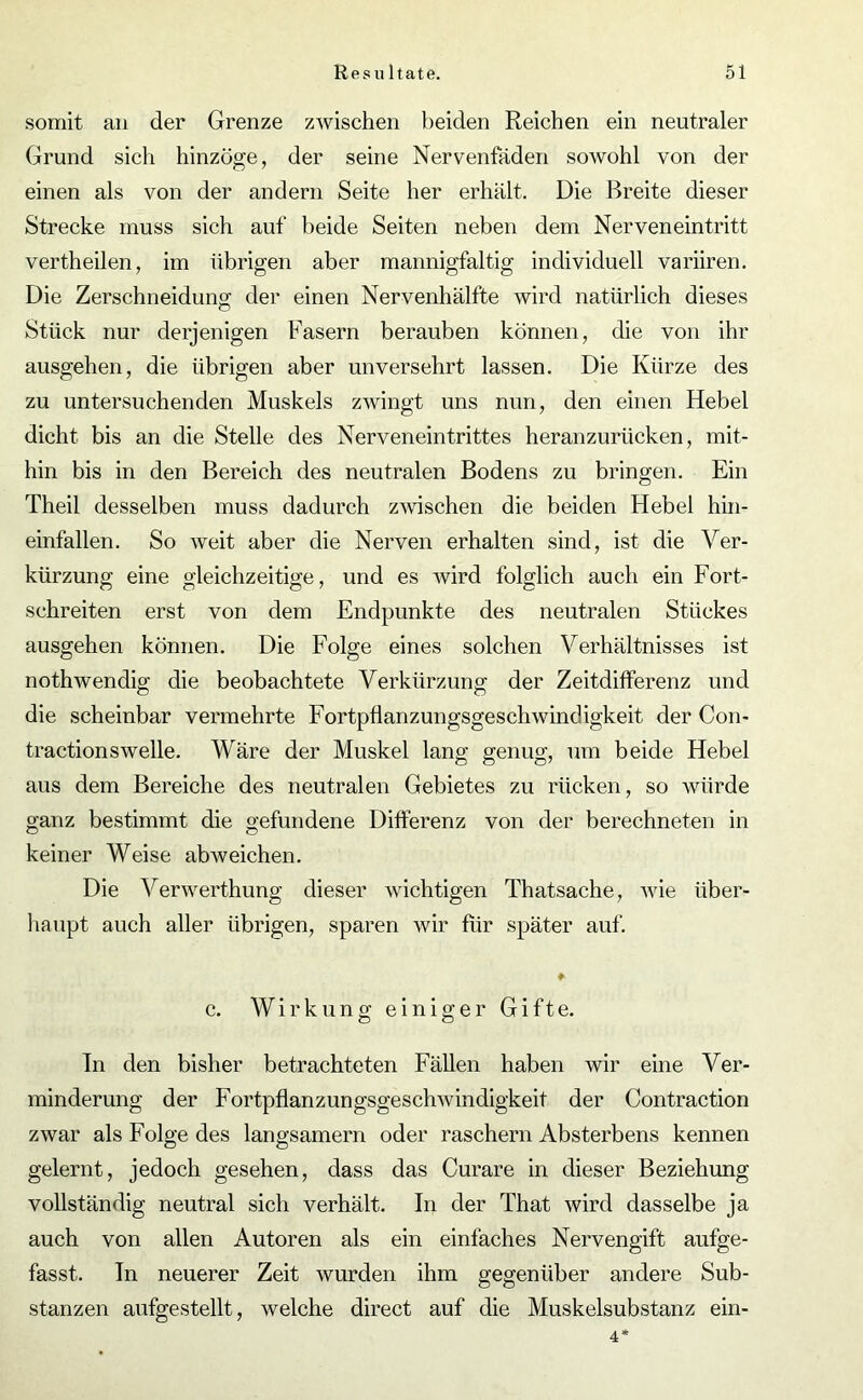 somit an der Grenze zwischen beiden Reichen ein neutraler Grund sich hinzöge, der seine Nervenfäden sowohl von der einen als von der andern Seite her erhält. Die Breite dieser Strecke muss sich auf beide Seiten neben dem Nerveneintritt vertheilen, im übrigen aber mannigfaltig individuell variiren. Die Zerschneidung der einen Nervenhälfte wird natürlich dieses Stück nur derjenigen Fasern berauben können, die von ihr ausgehen, die übrigen aber unversehrt lassen. Die Kürze des zu untersuchenden Muskels zwingt uns nun, den einen Hebel dicht bis an die Stelle des Nerveneintrittes heranzurücken, mit- hin bis in den Bereich des neutralen Bodens zu bringen. Ein Theil desselben muss dadurch zwischen die beiden Hebel hin- einfallen. So weit aber die Nerven erhalten sind, ist die Ver- kürzung eine gleichzeitige, und es wird folglich auch ein Fort- schreiten erst von dem Endpunkte des neutralen Stückes ausgehen können. Die Folge eines solchen Verhältnisses ist nothwendig die beobachtete Verkürzung der Zeitdifferenz und die scheinbar vermehrte Fortpflanzungsgeschwindigkeit der Con- tractionswelle. Wäre der Muskel lang genug, um beide Hebel aus dem Bereiche des neutralen Gebietes zu rücken, so würde ganz bestimmt die gefundene Differenz von der berechneten in keiner Weise ab weichen. Die Verwerthung dieser wichtigen Thatsache, wie über- haupt auch aller übrigen, sparen wir für später auf. ♦ c. Wirkung einiger Gifte. Tn den bisher betrachteten Fällen haben wir eine Ver- minderung der Fortpflanzungsgeschwindigkeit der Contraction zwar als Folge des langsamem oder raschem Absterbens kennen gelernt, jedoch gesehen, dass das Curare in dieser Beziehung vollständig neutral sich verhält. In der That wird dasselbe ja auch von allen Autoren als ein einfaches Nervengift aufge- fasst. Tn neuerer Zeit wurden ihm gegenüber andere Sub- stanzen aufgestellt, welche direct auf die Muskelsubstanz ein- 4*