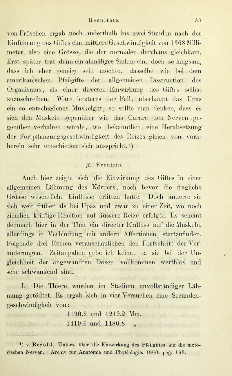 von Fröschen ergab noch anderthalb bis zwei Stunden nach der Einführung des Giftes eine mittlere Geschwindigkeit von 1368 Milli- meter, also eine Grösse, die der normalen durchaus gleichkam. Erst später trat dann ein allmäliges Sinken ein, doch so langsam, dass ich eher geneigt sein möchte, dasselbe wie bei dem amerikanischen Pfeilgifte der allgemeinen Destruction des Organismus, als einer directen Einwirkung des Giftes selbst zuzuschreiben. Wäre letzteres der Fall, überhaupt das Upas ein so entschiedenes Muskelgift, so sollte man denken, dass es sich den Muskeln gegenüber wie das Curare den Nerven ge- gen über verhalten würde, wo bekanntlich eine Herabsetzung der Fortpflanzungsgeschwindigkeit des Reizes gleich von vorn- herein sehr entschieden sich ausspricht. ß. Veratrin. Auch hier zeigte sich die Einwirkung des Giftes in einer allgemeinen Lähmung des Körpers, noch bevor die fragliche Grösse wesentliche Einflüsse erlitten hatte. Doch änderte sie sich weit früher als bei Upas und zwar zu einer Zeit, wo noch ziemlich kräftige Reaction auf äussere Reize erfolgte. Es scheint demnach hier in der That ein directer Einfluss auf die Muskeln, allerdings in Verbindung mit andern Affectionen, stattzufinden. Folgende drei Reihen veranschaulichen den Fortschritt derVer- änderungen. Zeitangaben gebe ich keine, da sie bei der Un- gleichheit der angewandten Dosen vollkommen werthlos und sehr schwankend sind. I. Die Thiere wurden im Stadium unvollständiger Läh- mung getödtet. Es ergab sich in vier Versuchen eine Secunden- geschwindigkeit von: 1190.2 und 1219.2 Mm. 1419.6 und 1480.8 „ L v. Bezold, Unters, über die Einwirkung des Pfeilgiftes auf die moto- rischen Nerven. Archiv für Anatomie und Physiologie. 1860. pag. 168.