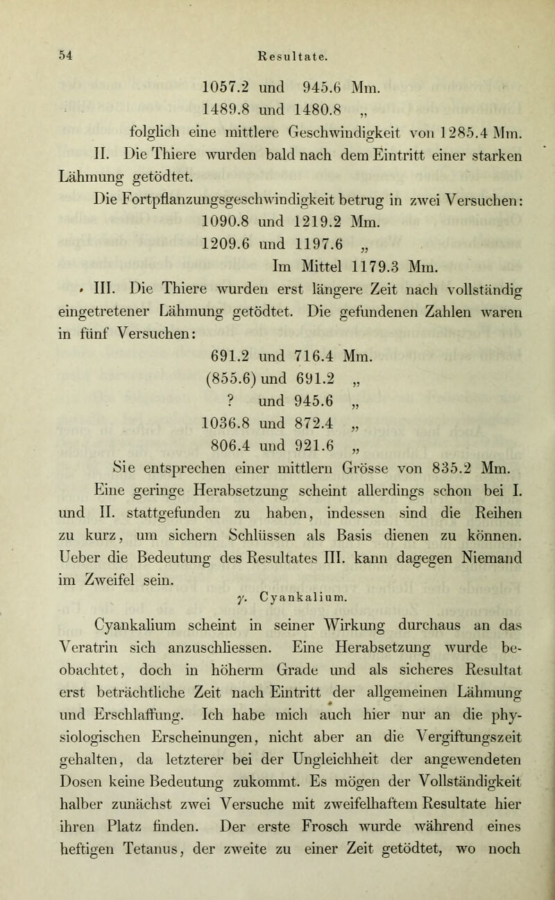 1057.2 und 945.6 Mm. 1489.8 und 1480.8 „ folglich eine mittlere Geschwindigkeit von 1285.4 Mm. II. DieThiere wurden bald nach dem Eintritt einer starken Lähmung getödtet. Die Fortpflanzungsgeschwindigkeit betrug in zwei Versuchen: 1090.8 und 1219.2 Mm. 1209.6 und 1197.6 „ Im Mittel 1179.3 Mm. * III. Die Thiere wurden erst längere Zeit nach vollständig eingetretener Lähmung getödtet. Die gefundenen Zahlen waren in fünf Versuchen: 691.2 und 716.4 Mm. (855.6) und 691.2 „ ? und 945.6 „ 1036.8 und 872.4 „ 806.4 und 921.6 „ Sie entsprechen einer mittlern Grösse von 835.2 Mm. Eine geringe Herabsetzung scheint allerdings schon bei I. und II. stattgefunden zu haben, indessen sind die Reihen zu kurz, um sichern Schlüssen als Basis dienen zu können. Leber die Bedeutung des Resultates III. kann dagegen Niemand im Zweifel sein. y. Cyankalium. Cyankalium scheint in seiner Wirkung durchaus an das Veratrin sich anzuschhessen. Eine Herabsetzung wurde be- obachtet, doch in höherm Grade und als sicheres Resultat erst beträchtliche Zeit nach Eintritt der allgemeinen Lähmung und Erschlaffung. Ich habe mich auch hier nur an die phy- siologischen Erscheinungen, nicht aber an die Vergiftungszeit gehalten, da letzterer bei der Ungleichheit der angewendeten Dosen keine Bedeutung zukommt. Es mögen der Vollständigkeit halber zunächst zwei Versuche mit zweifelhaftem Resultate hier ihren Platz Anden. Der erste Frosch wurde während eines heftigen Tetanus, der zweite zu einer Zeit getödtet, wo noch