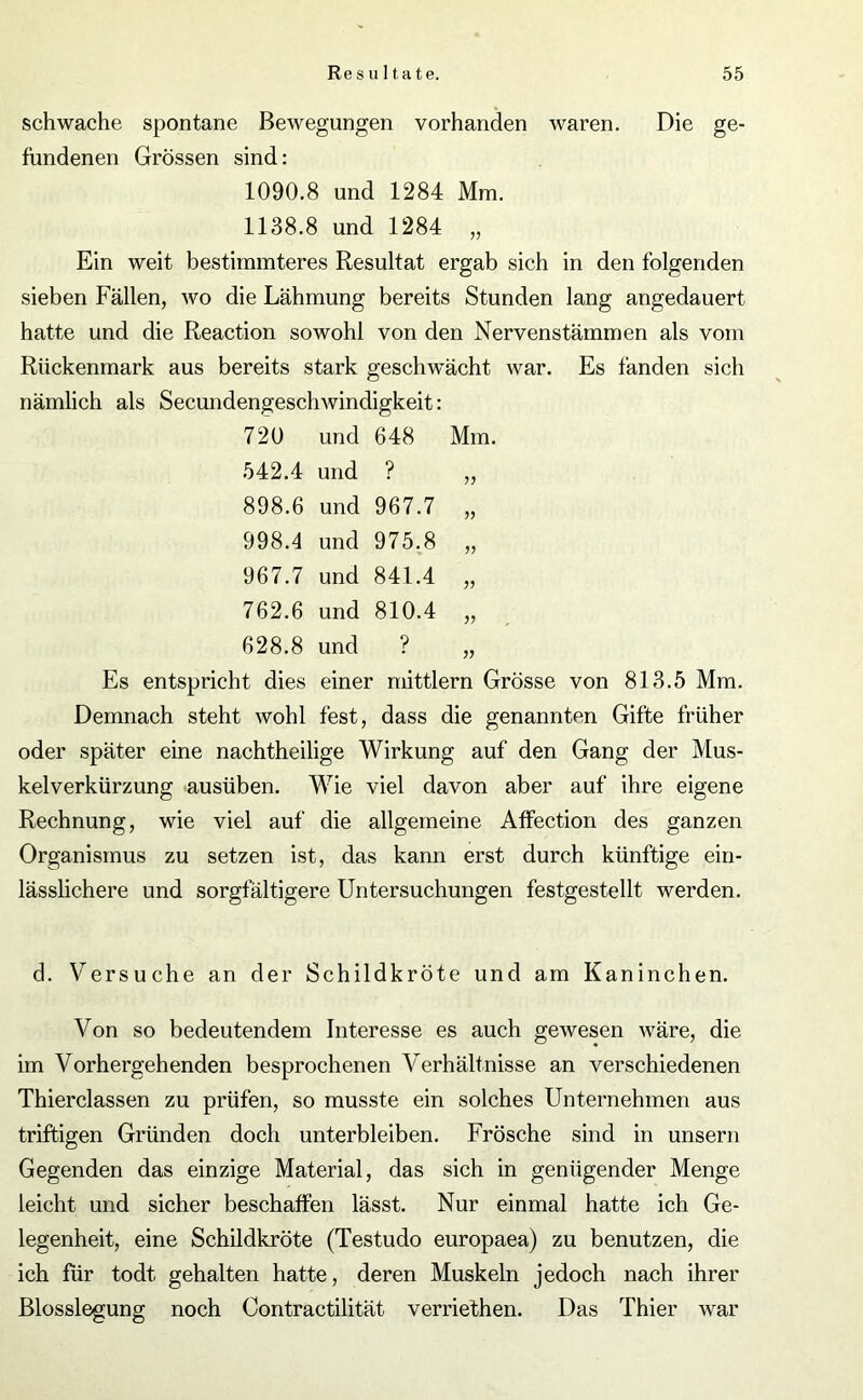 schwache spontane Bewegungen vorhanden waren. Die ge- fundenen Grössen sind: 1090.8 und 1284 Mm. 1138.8 und 1284 „ Ein weit bestimmteres Resultat ergab sich in den folgenden sieben Fällen, wo die Lähmung bereits Stunden lang angedauert hatte und die Reaction sowohl von den Nervenstämmen als vom Rückenmark aus bereits stark geschwächt war. Es fanden sich nämlich als Secundengeschwindigkeit: 720 und 648 Mm. 542.4 und ? „ 898.6 und 967.7 „ 998.4 und 975.8 „ 967.7 und 841.4 „ 762.6 und 810.4 „ 628.8 und ? „ Es entspricht dies einer mittlern Grösse von 813.5 Mm. Demnach steht wohl fest, dass die genannten Gifte früher oder später eine nachtheilige Wirkung auf den Gang der Mus- kelverkürzung ausüben. Wie viel davon aber auf ihre eigene Rechnung, wie viel auf die allgemeine Affection des ganzen Organismus zu setzen ist, das kann erst durch künftige ein- lässlichere und sorgfältigere Untersuchungen festgestellt werden. d. Versuche an der Schildkröte und am Kaninchen. Von so bedeutendem Interesse es auch gewesen wäre, die im Vorhergehenden besprochenen Verhältnisse an verschiedenen Thierclassen zu prüfen, so musste ein solches Unternehmen aus triftigen Gründen doch unterbleiben. Frösche sind in unsern Gegenden das einzige Material, das sich in genügender Menge leicht und sicher beschaffen lässt. Nur einmal hatte ich Ge- legenheit, eine Schildkröte (Testudo europaea) zu benutzen, die ich für todt gehalten hatte, deren Muskeln jedoch nach ihrer Blosslegung noch Contractilität verriethen. Das Thier war