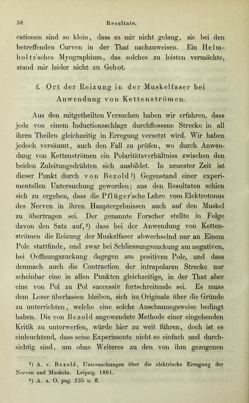 cationen sind so klein, dass es mir nicht gelang, sie bei den betreffenden Curven in der That nachzuweisen. Ein Helm- holtz’sches Myographium, das solches zu leisten vermöchte, stand mir leider nicht zu Gebot. f. Ort der Reizung in der Muskelfaser bei Anwendung von Kettenströmen. Aus den mitgetheilten Versuchen haben wir erfahren, dass jede von einem Inductionsschlage durchflossene Strecke in all ihren Theilen gleichzeitig in Erregung versetzt wird. Wir haben jedoch versäumt, auch den Fall zu prüfen, wo durch Anwen- dung von Kettenströmen ein Polaritätsverhältniss zwischen den beiden Zuleitungsdrähten sich ausbildet. In neuester Zeit ist dieser Punkt durch von Bezold1) Gegenstand einer experi- mentellen Untersuchung geworden; aus den Resultaten schien sich zu ergeben, dass die Pflügersehe Lehre vom Elektrotonus des Nerven in ihren Hauptergebnissen auch auf den Muskel zu übertragen sei. Der genannte Forscher stellte in Folge davon den Satz auf,2) dass bei der Anwendung von Ketten- strömen die Reizung der Muskelfaser abwechselnd nur an Einem Pole stattfinde, und zwar bei Schliessungszuckung am negativen, bei Oeffnungszuckung dagegen am positiven Pole, und dass demnach auch die Contraction der intrapolaren Strecke nur scheinbar eine in allen Punkten gleichzeitige, in der That aber eine von Pol zu Pol successiv fortschreitende sei. Es muss dem Leser überlassen bleiben, sich im Originale über die Gründe zu unterrichten, welche eine solche Anschauungsweise bedingt haben. Die von Bezold angewendete Methode einer eingehenden Kritik zu unterwerfen, würde hier zu weit fuhren, doch ist es einleuchtend, dass seine Experimente nicht so einfach und durch- sichtig sind, um ohne Weiteres zu den von ihm gezogenen !) A. v. Bezold, Untersuchungen über die elektrische Erregung der Nerven und Muskeln. Leipzig. 1861. 2) A. a. 0. pag. 235 u. ff.