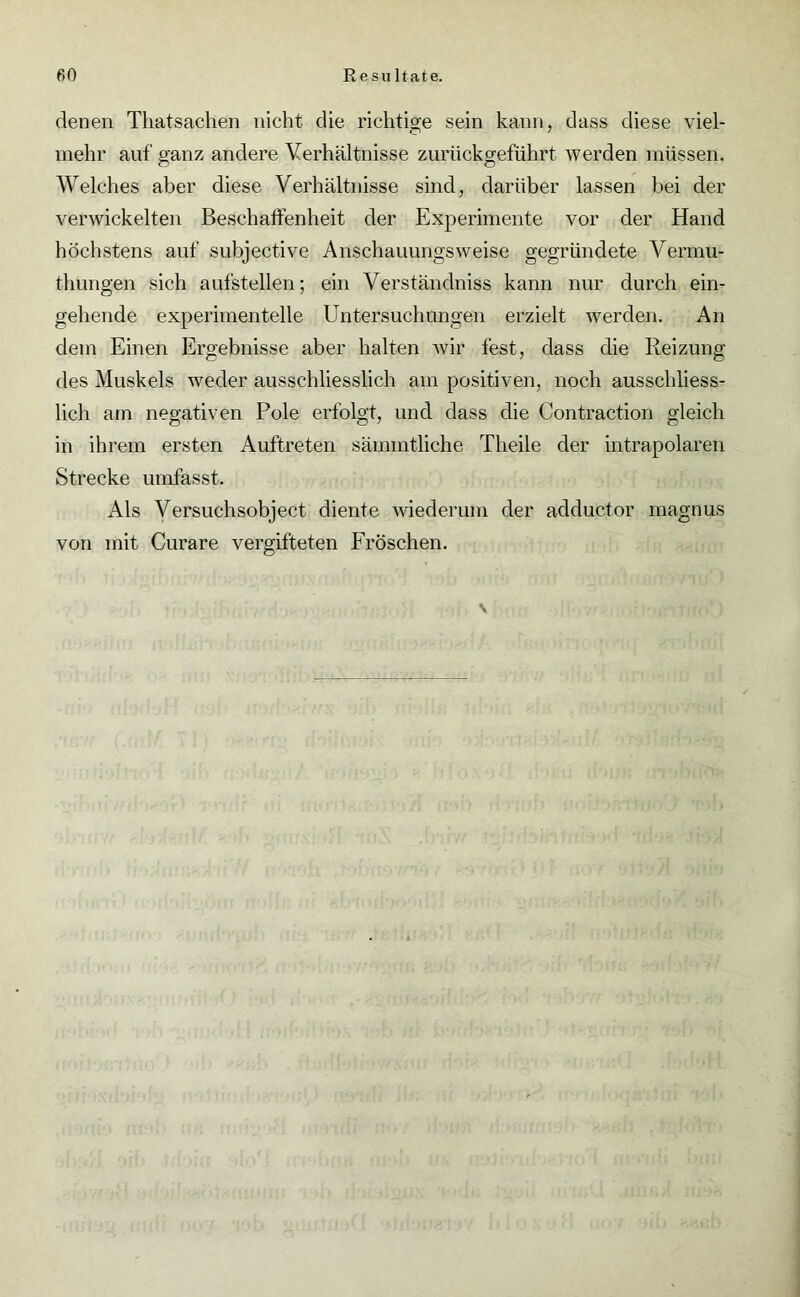 denen Tliatsachen nicht die richtige sein kann, dass diese viel- mehr auf ganz andere Verhältnisse zurückgeführt werden müssen. Welches aber diese Verhältnisse sind, darüber lassen bei der verwickelten Beschaffenheit der Experimente vor der Hand höchstens auf subjective Anschauungsweise gegründete Vermu- thungen sich aufstellen; ein Verständniss kann nur durch ein- gehende experimentelle Untersuchungen erzielt werden. An dem Einen Ergebnisse aber halten wir fest, dass die Reizung des Muskels weder ausschliesslich am positiven, noch ausschliess- lich am negativen Pole erfolgt, und dass die Contraction gleich in ihrem ersten Auftreten sämintliche Theile der intrapolaren Strecke umfasst. Als Versuchsobject diente wiederum der adductor magnus von mit Curare vergifteten Fröschen. v