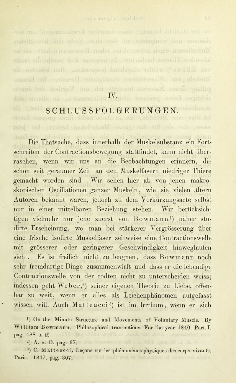 IY. SCHLUSSFOLGERUNGEN. Die Thatsache, dass innerhalb der Muskelsubstanz ein Fort- schreiten der Contractionsbewegung atattfindet, kann nicht über- raschen, wenn wir uns an die Beobachtungen erinnern, die schon seit geraumer Zeit an den Muskelfasern niedriger Thiere gemacht worden sind. Wir sehen hier ab von jenen makro- skopischen Oscillationen ganzer Muskeln, wie sie vielen altern Autoren bekannt waren, jedoch zu dem Verkürzungsacte selbst nur in einer mittelbaren Beziehung stehen. Wir berücksich- tigen vielmehr nur jene zuerst von Bowmann1) näher stu- dirte Erscheinung, wo man bei stärkerer Vergrösserung über eine frische isolirte Muskelfaser zeitweise eine Cont.ractionswelle mit grösserer oder geringerer Geschwindigkeit hinweglaufen sieht. Es ist freilich nicht zu leugnen, dass Bowmann noch sehr fremdartige Dinge zusammenwirft und dass er die lebendige Contractionswelle von der todten nicht zu unterscheiden weiss; indessen geht Weber,2) seiner eigenen Theorie zu Liebe, offen- bar zu weit, wenn er alles als Leichenphänomen aufgefasst wissen will. Auch Matteucci3) ist im Irrthum, wenn er sich ]) On the Minute Structure and Movements of Yoluntary Muscle. By Willi am Bowmann. Philosophical transactions. For the year 1840. Part. I. pag. 488 u. ff. 2) A. a. 0. pag. 67. 3) C. Matteucci, Lecous sur les phenomenes physiques des corps vivants. Paris. 1847. pag. 307.