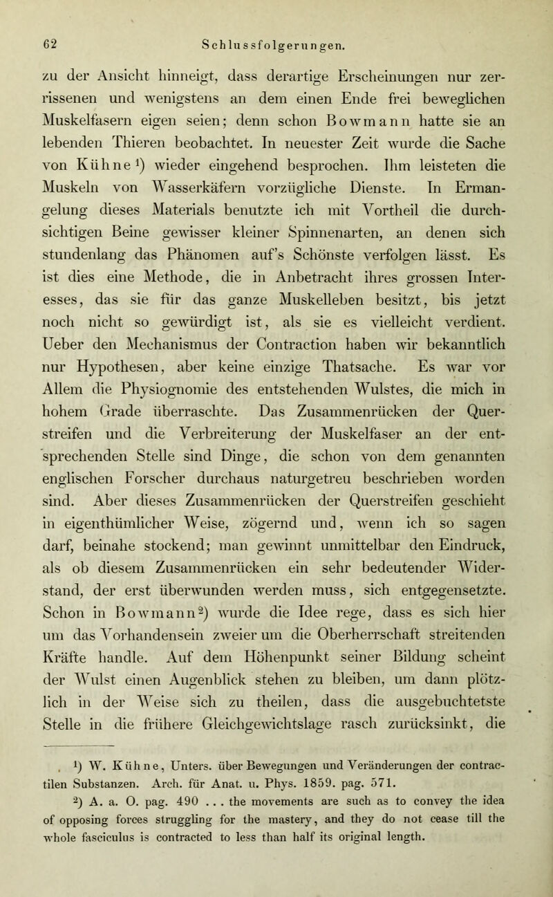 zu der Ansicht hinneigt, dass derartige Erscheinungen nur zer- rissenen und wenigstens an dem einen Ende frei beweglichen Muskelfasern eigen seien; denn schon B o w m a n n hatte sie an lebenden Thieren beobachtet. In neuester Zeit wurde die Sache von Kühne1) wieder eingehend besprochen. Ihm leisteten die Muskeln von Wasserkäfern vorzügliche Dienste. In Erman- gelung dieses Materials benutzte ich mit Vortheil die durch- sichtigen Beine gewisser kleiner Spinnenarten, an denen sich stundenlang das Phänomen auf’s Schönste verfolgen lässt. Es ist dies eine Methode, die in Anbetracht ihres grossen Inter- esses, das sie für das ganze Muskelleben besitzt, bis jetzt noch nicht so gewürdigt ist, als sie es vielleicht verdient. Ueber den Mechanismus der Contraction haben wir bekanntlich nur Hypothesen, aber keine einzige Thatsache. Es war vor Allem die Physiognomie des entstehenden Wulstes, die mich in hohem Grade überraschte. Das Zusammenrücken der Quer- streifen und die Verbreiterung der Muskelfaser an der ent- sprechenden Stelle sind Dinge, die schon von dem genannten englischen Forscher durchaus naturgetreu beschrieben worden sind. Aber dieses Zusammenrücken der Querstreifen geschieht in eigenthümlicher Weise, zögernd und, wenn ich so sagen darf, beinahe stockend; man gewinnt unmittelbar den Eindruck, als ob diesem Zusammenrücken ein sehr bedeutender Wider- stand, der erst überwunden werden muss, sich entgegensetzte. Schon in Bowmann2) wurde die Idee rege, dass es sich hier um das Vorhandensein zweier um die Oberherrschaft streitenden Kräfte handle. Auf dem Höhenpunkt seiner Bildung scheint der Wulst einen Augenblick stehen zu bleiben, um dann plötz- lich in der Weise sich zu theilen, dass die ausgebuchtetste Stelle in die frühere Gleichgewichtslage rasch zurücksinkt, die t) W. Kühne, Unters, über Bewegungen und Veränderungen der contrac- tilen Substanzen. Arch. für Anat. u. Phys. 1859. pag. 571. 2) A. a. 0. pag. 490 .. . the movements are such as to convey the idea of opposing forces struggling for the mastery, and they do not cease tili the whole fasciculns is contracted to less than half its original length.