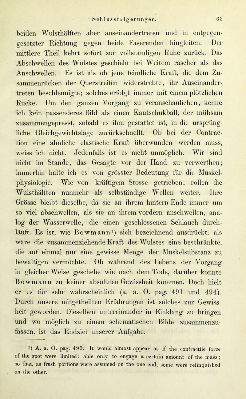 beiden Wulsthälften aber auseinandertreten und in entgegen- gesetzter Richtung gegen beide Faserenden hingleiten. Der mittlere Theil kehrt sofort zur vollständigen Ruhe zurück. Das Abschwellen des Wulstes geschieht bei Weitem rascher als das Anschwellen. Es ist als ob jene feindliche Kraft, die dem Zu- sammenrücken der Querstreifen widerstrebte, ihr Auseinander- treten beschleunigte; solches erfolgt immer mit einem plötzlichen Rucke. Um den ganzen Vorgang zu veranschaulichen, kenne ich kein passenderes Bild als einen Kautschukball, der mühsam zusammengepresst, sobald es ihm gestattet ist, in die ursprüng- liche Gleichgewichtslage zurückschnellt. Ob bei der Contrac- tion eine ähnliche elastische Kraft überwunden werden muss, weiss ich nicht. Jedenfalls ist es nicht unmöglich. Wir sind nicht im Stande, das Gesagte vor der Hand zu verwerthen; immerhin halte ich es von grösster Bedeutung für die Muskel- physiologie. Wie von kräftigem Stosse getrieben, rollen die Wulsthälften nunmehr als selbständige Wellen weiter. Ihre Grösse bleibt dieselbe, da sie an ihrem hintern Ende immer um so viel abschwellen, als sie an ihrem vordem anschwellen, ana- log der Wasserwelle, die einen geschlossenen Schlauch durch- läuft. Es ist, wie Bowmann1) sich bezeichnend ausdrückt, als wäre die zusammenziehende Kraft des Wulstes eine beschränkte, die auf einmal nur eine gewisse Menge der Muskelsubstanz zu bewältigen vermöchte. Ob während des Lebens der Vorgang in gleicher Weise geschehe wie nach dem Tode, darüber konnte Bowmann zu keiner absoluten Gewissheit kommen. Doch hielt er es für sehr wahrscheinlich (a. a. 0. pag. 491 und 494). Durch unsere mitgetheilten Erfahrungen ist solches zur Gewiss- heit geworden. Dieselben untereinander in Einklang zu bringen und wo möglich zu einem schematischen Bilde zusammenzu- fassen, ist das Endziel unserer Aufgabe. 0 A. a. O. pag. 490. It would almost appear as if the contractile force of the spot were limited; able only to engage a certain amount of the mass ; so that, as fresh portions were assumed on the one end, some were relinquished on the other.