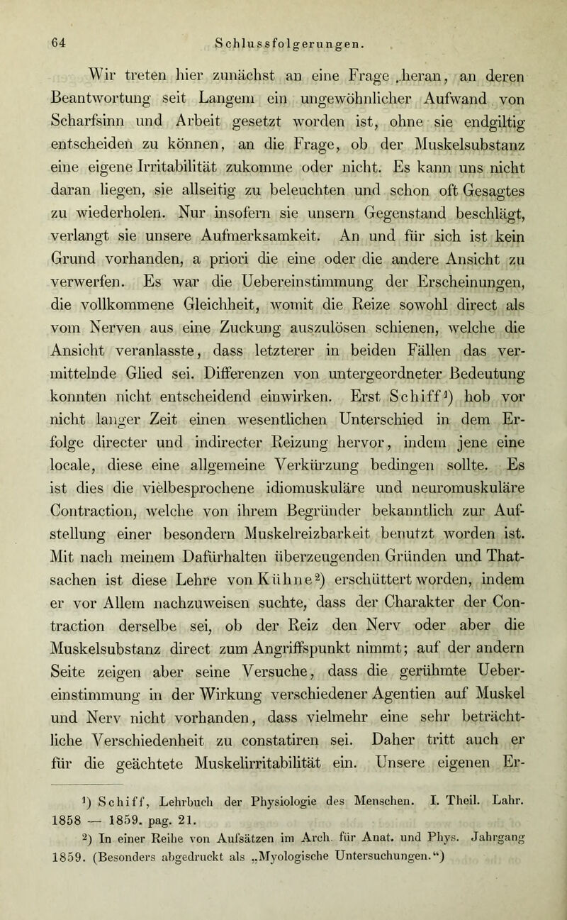 Wir treten liier zunächst an eine Frage ..heran, an deren Beantwortung seit Langem ein ungewöhnlicher Aufwand von Scharfsinn und Arbeit gesetzt worden ist, ohne sie endgiltig entscheiden zu können, an die Frage, ob der Muskelsubstanz eine eigene Irritabilität zukomme oder nicht. Es kann uns nicht daran liegen, sie allseitig zu beleuchten und schon oft Gesagtes zu wiederholen. Nur insofern sie unsern Gegenstand beschlägt, verlangt sie unsere Aufmerksamkeit. An und für sich ist kein Grund vorhanden, a priori die eine oder die andere Ansicht zu verwerfen. Es war die Uebereinstimmung der Erscheinungen, die vollkommene Gleichheit, womit die Reize sowohl direct als vom Nerven aus eine Zuckung auszulösen schienen, welche die Ansicht veranlasste, dass letzterer in beiden Fällen das ver- mittelnde Glied sei. Differenzen von untergeordneter Bedeutung konnten nicht entscheidend einwirken. Erst Schiff1) hob vor nicht langer Zeit einen wesentlichen Unterschied in dem Er- folge directer und indirecter Reizung hervor, indem jene eine locale, diese eine allgemeine Verkürzung bedingen sollte. Es ist dies die vielbesprochene idiomuskuläre und neuromuskuläre Contraction, welche von ihrem Begründer bekanntlich zur Auf- stellung einer besondern Muskelreizbarkeit benutzt worden ist. Mit nach meinem Dafürhalten überzeugenden Gründen und That- sachen ist diese Lehre von Kühne2) erschüttert worden, indem er vor Allem nachzuweisen suchte, dass der Charakter der Con- traction derselbe sei, ob der Reiz den Nerv oder aber die Muskelsubstanz direct zum Angriffspunkt nimmt; auf der andern Seite zeigen aber seine Versuche, dass die gerühmte Ueber- einstimmung in der Wirkung verschiedener Agentien auf Muskel und Nerv nicht vorhanden, dass vielmehr eine sehr beträcht- liche Verschiedenheit zu constatiren sei. Daher tritt auch er für die geächtete Muskelirritabilität ein. Unsere eigenen Er- 1) Schiff, Lehrbuch der Physiologie des Menschen. I. Theil. Lahr. 1858 — 1859. pag. 21. 2) In einer Reihe von Aufsätzen im Arch. für Anat. und Phys. Jahrgang 1859. (Besonders abgedruckt als „Myologische Untersuchungen.“)