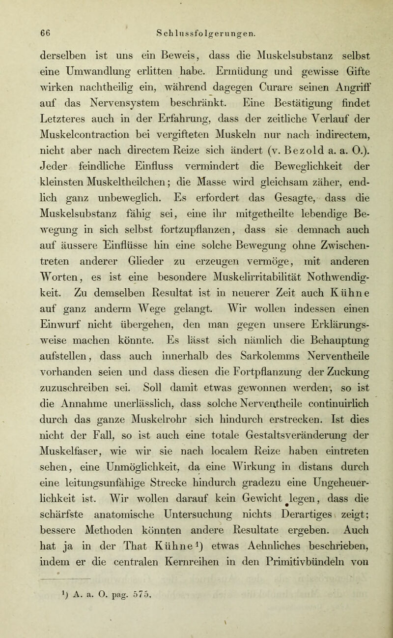 Ö o derselben ist uns ein Beweis, dass die Muskelsubstanz selbst eine Umwandlung erlitten habe. Ermüdung und gewisse Gifte wirken nachtheilig ein, während dagegen Curare seinen Angriff auf das Nervensystem beschränkt. Eine Bestätigung findet Letzteres auch in der Erfahrung, dass der zeitliche Verlauf der Muskelcontraction bei vergifteten Muskeln nur nach indirectem, nicht aber nach directem Reize sich ändert (v. Bezold a. a. 0.). Jeder feindliche Einfluss vermindert die Beweglichkeit der kleinsten Muskeltheilchen; die Masse wird gleichsam zäher, end- lich ganz unbeweglich. Es erfordert das Gesagte, dass die Muskelsubstanz fähig sei, eine ihr mitgetheilte lebendige Be- wegung in sich selbst fortzupflanzen, dass sie demnach auch auf äussere Einflüsse hin eine solche Bewegung ohne Zwischen- treten anderer Glieder zu erzeugen vermöge, mit anderen Worten, es ist eine besondere Muskelirritabilität Nothwendig- keit. Zu demselben Resultat ist in neuerer Zeit auch Kühne auf ganz anderm Wege gelangt. Wir wollen indessen einen Einwurf nicht übergehen, den man gegen unsere Erklärungs- weise machen könnte. Es lässt sich nämlich die Behauptung aufstellen, dass auch innerhalb des Sarkolemms Nerventheile vorhanden seien und dass diesen die Fortpflanzung der Zuckung zuzuschreiben sei. Soll damit etwas gewonnen werden-, so ist die Annahme unerlässlich, dass solche Nerventheile continuirlich durch das ganze Muskelrohr sich hindurch erstrecken. Ist dies nicht der Fall, so ist auch eine totale Gestaltsveränderung der Muskelfaser, wie wir sie nach localem Reize haben eintreten sehen, eine Unmöglichkeit, da eine Wirkung in distans durch eine leitungsunfähige Strecke hindurch gradezu eine Ungeheuer- lichkeit ist. Wir wollen darauf kein Gewicht legen, dass die schärfste anatomische Untersuchung nichts Derartiges zeigt; bessere Methoden könnten andere Resultate ergeben. Auch hat ja in der That Kühne1) etwas Aehnliches beschrieben, indem er die centralen Kernreihen in den Primitivbündeln von A. a. O. pag. 575, \