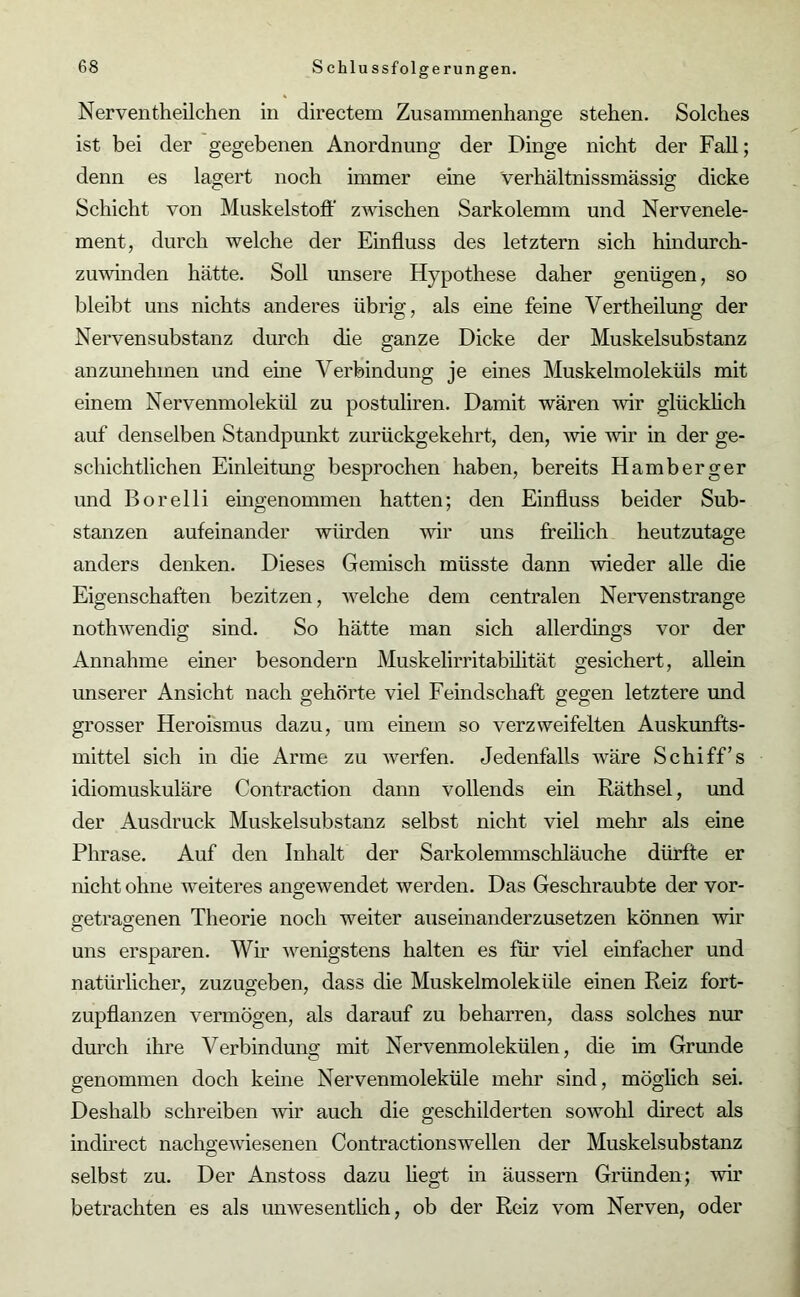 Nerventheilchen in directem Zusammenhänge stehen. Solches ist bei der gegebenen Anordnung der Dinge nicht der Fall; denn es lagert noch immer eine Verhältnissmässig dicke Schicht von Muskelstoff zwischen Sarkolemm und Nervenele- ment, durch welche der Einfluss des letztem sich hindurch- zuwinden hätte. Soll unsere Hypothese daher genügen, so bleibt uns nichts anderes übrig, als eine feine Vertheilung der Nervensubstanz durch die ganze Dicke der Muskelsubstanz anzunehmen und eine Verbindung je eines Muskelmoleküls mit einem Nervenmolekül zu postuliren. Damit wären wir glücklich auf denselben Standpunkt zurückgekehrt, den, wie wir in der ge- schichtlichen Einleitung besprochen haben, bereits Hamb erg er und Borelli eingenommen hatten; den Einfluss beider Sub- stanzen aufeinander würden wir uns freilich heutzutage anders denken. Dieses Gemisch müsste dann wieder alle die Eigenschaften bezitzen, welche dem centralen Nervenstränge nothwendig sind. So hätte man sich allerdings vor der Annahme einer besondern Muskelirritabilität gesichert, allein unserer Ansicht nach gehörte viel Feindschaft gegen letztere und grosser Heroismus dazu, um einem so verzweifelten Auskunfts- mittel sich in die Arme zu werfen. Jedenfalls wäre Schiff’s idiomuskuläre Contraction dann vollends ein Räthsel, und der Ausdruck Muskelsubstanz selbst nicht viel mehr als eine Phrase. Auf den Inhalt der Sarkolenunschläuche dürfte er nicht ohne weiteres angewendet werden. Das Geschraubte der vor- getrag-enen Theorie noch weiter auseinanderzusetzen können wir uns ersparen. Wir wenigstens halten es für viel einfacher und natürlicher, zuzugeben, dass die Muskelmoleküle einen Reiz fort- zupflanzen vermögen, als darauf zu beharren, dass solches nur durch ihre Verbindung mit Nervenmolekülen, die im Grunde genommen doch keine Nervenmoleküle mehr sind, möglich sei. Deshalb schreiben wir auch die geschilderten sowohl direct als indirect nachgewiesenen Contractionswellen der Muskelsubstanz selbst zu. Der Anstoss dazu hegt in äussern Gründen; wir betrachten es als unwesentlich, ob der Reiz vom Nerven, oder