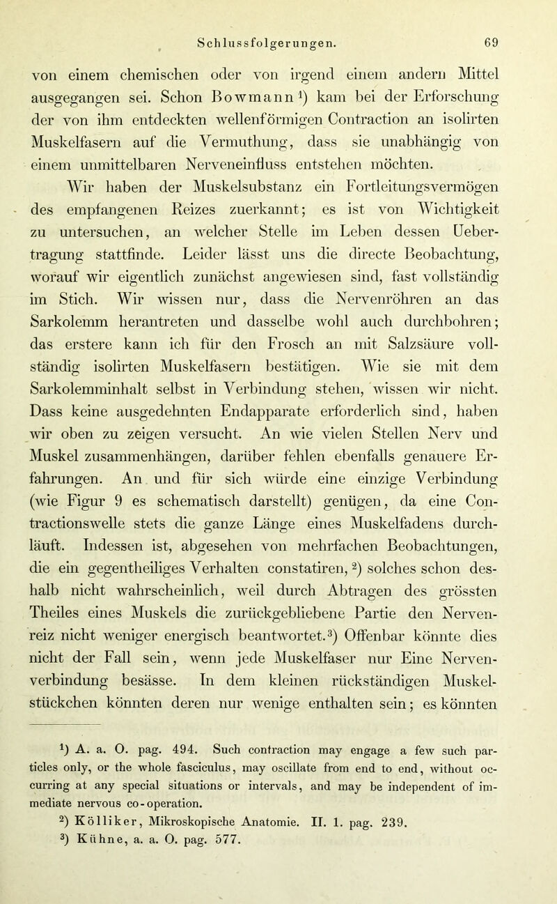 von einem chemischen oder von irgend einem andern Mittel ausgegangen sei. Schon Bowmann1) kam bei der Erforschung der von ihm entdeckten wellenförmigen Contraction an isolirten Muskelfasern auf die Vermuthung, dass sie unabhängig von einem unmittelbaren Nerveneinfiuss entstehen möchten. Wir haben der Muskelsubstanz ein Fortleitungsvermögen des empfangenen Reizes zuerkannt; es ist von Wichtigkeit zu untersuchen, an welcher Stelle im Leben dessen Ueber- tragung stattfinde. Leider lässt uns die directe Beobachtung, worauf wir eigentlich zunächst angewiesen sind, fast vollständig im Stich. Wir wissen nur, dass die Nervenröhren an das Sarkolemm herantreten und dasselbe wohl auch durchbohren; das erstere kann ich für den Frosch an mit Salzsäure voll- ständig isolirten Muskelfasern bestätigen. Wie sie mit dem Sarkolemminhalt selbst in Verbindung stehen, wissen wir nicht. Dass keine ausgedehnten Endapparate erforderlich sind, haben wir oben zu zeigen versucht. An wie vielen Stellen Nerv und Muskel Zusammenhängen, darüber fehlen ebenfalls genauere Er- fahrungen. An und für sich würde eine einzige Verbindung (wie Figur 9 es schematisch darstellt) genügen, da eine Con- tractionswelle stets die ganze Länge eines Muskelfadens durch- läuft. Indessen ist, abgesehen von mehrfachen Beobachtungen, die ein gegentheiliges Verhalten constatiren, 2) solches schon des- halb nicht wahrscheinlich, weil durch Abtragen des grössten Theiles eines Muskels die zurückgebliebene Partie den Nerven- reiz nicht weniger energisch beantwortet.3) Offenbar könnte dies nicht der Fall sein, wenn jede Muskelfaser nur Eine Nerven- verbindung besässe. In dem kleinen rückständigen Muskel- stückchen könnten deren nur wenige enthalten sein; es könnten f) A. a. O. pag. 494. Such contraction may engage a few such par- ticles only, or the whole fasciculus, may oscillate from end to end, without oc- curring at any special situations or intervals, and may be independent of im- mediate nervous co-Operation. 2) Kölliker, Mikroskopische Anatomie. II. 1. pag. 239. 3) Kühne, a. a. O. pag. 577.