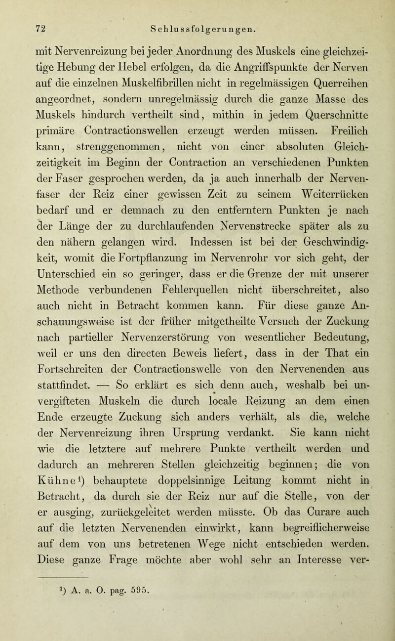 mit Nervenreizung bei jeder Anordnung des Muskels eine gleichzei- tige Hebung der Hebel erfolgen, da die Angriffspunkte der Nerven auf die einzelnen Muskelfibrillen nicht in regelmässigen Querreihen angeordnet, sondern unregelmässig durch die ganze Masse des Muskels hindurch vertheilt sind, mithin in jedem Querschnitte primäre Contractionswellen erzeugt werden müssen. Freilich kann, strenggenommen, nicht von einer absoluten Gleich- zeitigkeit im Beginn der Contraction an verschiedenen Punkten der Faser gesprochen werden, da ja auch innerhalb der Nerven- faser der Reiz einer gewissen Zeit zu seinem Weiterrücken bedarf und er demnach zu den entferntem Punkten je nach der Länge der zu durchlaufenden Nervenstrecke später als zu den nähern gelangen wird. Indessen ist bei der Geschwindig- keit, womit die Fortpflanzung im Nervenrohr vor sich geht, der Unterschied ein so geringer, dass er die Grenze der mit unserer Methode verbundenen Fehlerquellen nicht überschreitet, also auch nicht in Betracht kommen kann. Für diese ganze An- schauungsweise ist der früher mitgetheilte Versuch der Zuckung nach partieller Nervenzerstörung von wesentlicher Bedeutung, weil er uns den directen Beweis liefert, dass in der That ein Fortschreiten der Contractionswelle von den Nervenenden aus stattfindet. — So erklärt es sich denn auch, weshalb bei un- vergifteten Muskeln die durch locale Reizung an dem einen Ende erzeugte Zuckung sich anders verhält, als die, welche der Nervenreizung ihren Ursprung verdankt. Sie kann nicht wie die letztere auf mehrere Punkte vertheilt werden und dadurch an mehreren Stellen gleichzeitig beginnen; die von Kühne1) behauptete doppelsinnige Leitung kommt nicht in Betracht, da durch sie der Reiz nur auf die Stelle, von der er ausging, zurückgeleitet werden müsste. Ob das Curare auch auf die letzten Nervenenden einwirkt, kann begreiflicherweise auf dem von uns betretenen Wege nicht entschieden werden. Diese ganze Frage möchte aber wohl sehr an Interesse ver-