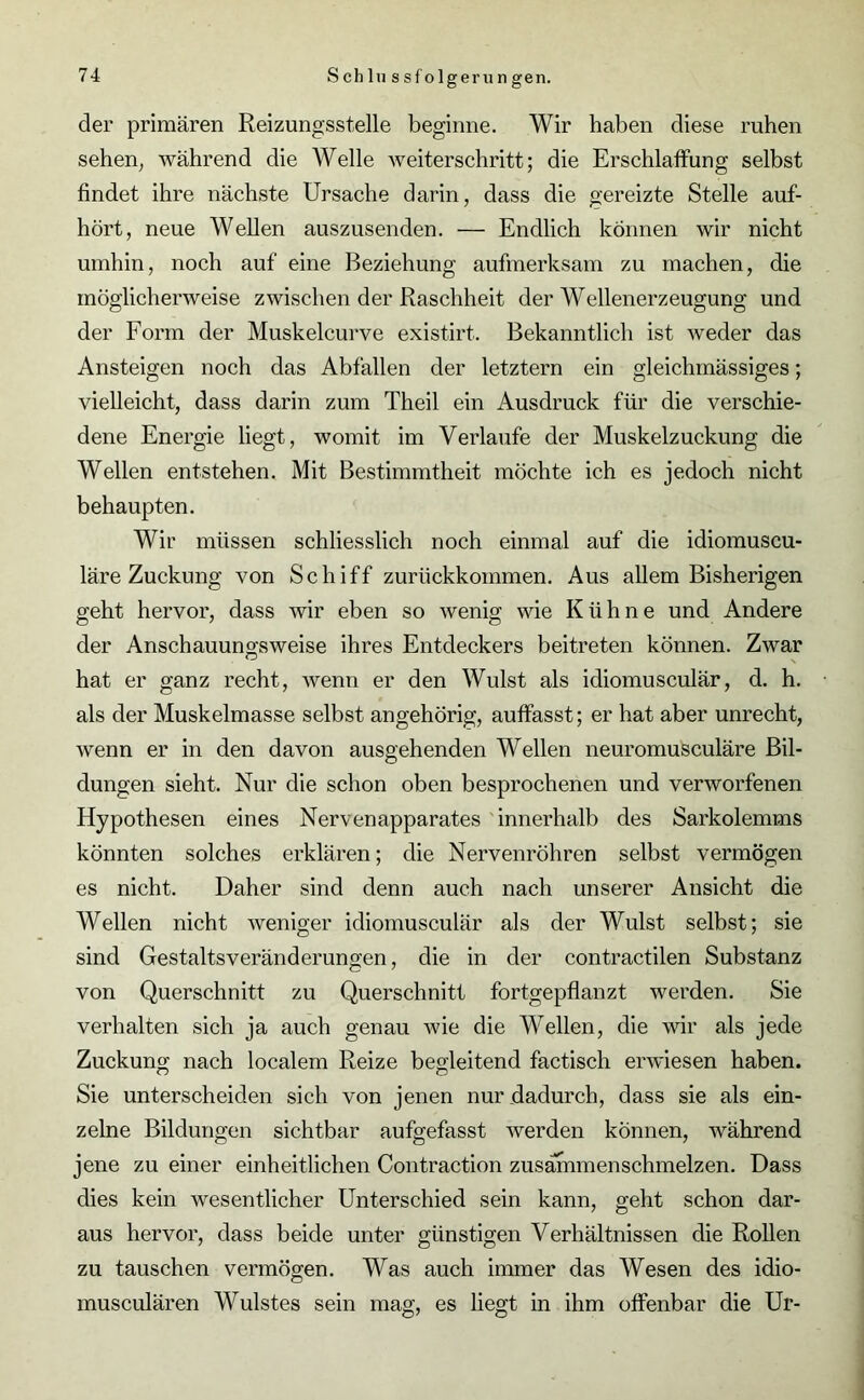 der primären Reizungsstelle beginne. Wir haben diese ruhen sehen, während die Welle weiterschritt; die Erschlaffung selbst findet ihre nächste Ursache darin, dass die gereizte Stelle auf- hört, neue Wellen auszusenden. — Endlich können wir nicht umhin, noch auf eine Beziehung aufmerksam zu machen, die möglicherweise zwischen der Raschheit der Wellenerzeugung und der Form der Muskelcurve existirt. Bekanntlich ist weder das Ansteigen noch das Abfällen der letztem ein gleichmässiges; vielleicht, dass darin zum Theil ein Ausdruck für die verschie- dene Energie liegt, womit im Verlaufe der Muskelzuckung die Wellen entstehen. Mit Bestimmtheit möchte ich es jedoch nicht behaupten. Wir müssen schliesslich noch einmal auf die idiomuscu- läre Zuckung von Schiff zurückkommen. Aus allem Bisherigen geht hervor, dass wir eben so wenig wie Kühne und Andere der Anschauungsweise ihres Entdeckers beitreten können. Zwar hat er ganz recht, wenn er den Wulst als idiomusculär, d. h. als der Muskelmasse selbst angehörig, auffasst; er hat aber unrecht, wenn er in den davon ausgehenden Wellen neuromusculäre Bil- dungen sieht. Nur die schon oben besprochenen und verworfenen Hypothesen eines Nervenapparates innerhalb des Sarkolemms könnten solches erklären; die Nervenröhren selbst vermögen es nicht. Daher sind denn auch nach unserer Ansicht die Wellen nicht weniger idiomusculär als der Wulst selbst; sie sind Gestaltsveränderungen, die in der contractilen Substanz von Querschnitt zu Querschnitt fortgepflanzt werden. Sie verhalten sich ja auch genau wie die Wellen, die wir als jede Zuckung nach localem Reize begleitend factisch erwiesen haben. Sie unterscheiden sich von jenen nur dadurch, dass sie als ein- zelne Bildungen sichtbar aufgefasst werden können, während jene zu einer einheitlichen Contraction zusäfnmenschmelzen. Dass dies kein wesentlicher Unterschied sein kann, geht schon dar- aus hervor, dass beide unter günstigen Verhältnissen die Rollen zu tauschen vermögen. Was auch immer das Wesen des idio- musculären Wulstes sein mag, es liegt in ihm offenbar die Ur-