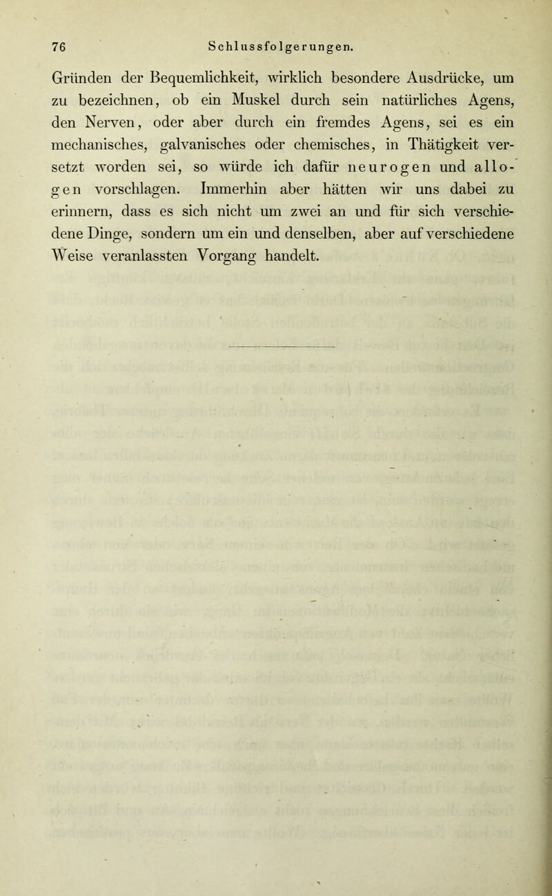 Gründen der Bequemlichkeit, wirklich besondere Ausdrücke, um zu bezeichnen, ob ein Muskel durch sein natürliches Agens, den Nerven, oder aber durch ein fremdes Agens, sei es ein mechanisches, galvanisches oder chemisches, in Thätigkeit ver- setzt worden sei, so würde ich dafür neurogen und allo- gen Vorschlägen. Immerhin aber hätten wir uns dabei zu erinnern, dass es sich nicht um zwei an und für sich verschie- dene Dinge, sondern um ein und denselben, aber auf verschiedene Weise veranlassten Vorgang handelt.